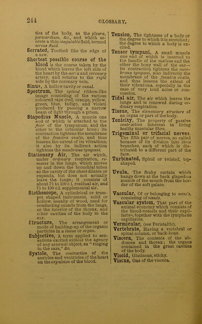 ties of the body, as the pleura, pericardium, &c., and which se- crete a thin coagulable fluid, termed serous fluid. Serrated, Toothed like the edge of a saw. Shortest possible course of the blood is the course taken by the blood which leaves the left side of the heart by the aoria and coronary artery, and returns to the right side by the coronary vein. Sinus, A hollow cavity or canal. Spectrum, The optical ribbon-like image consisting of the various coloured rays (red, orange, yellow, green, blue, indigo, and violet) produced by passing a narrow beam of light through a prism. Stapedius Muscle, A muscle one end of which is attached to the floor of the tympanum, and the other to the orbicular bone; its contraction tightens the membrane of the fenestra ovalis, and thus lessens the extent of its vibrations; it also by its indirect action tightens the membrana tympani. Stationary Air, The air which, under ordinary respiration, re- mains in the lungs, which moves up and down the bronchial tubes as the cavity of the chest dilates or expands, but does not actually leave the lungs; it consists of about Vi to 100 c i. residual air, and 75 to 100 c.i. supplemental air. Stetbescope, A cylindrical or trum- pet shaped instrument, solid or hollow, usually of wood, used for conducting sounds from the lungs, or the interior of the thorax, and other cavities of the body to the ear. Structure, The arrangement or mode of building-up of the organic particles in a tissue or organ. Subjective, A term applied to sen- sations excited without the agency of any external object, as “ ringing in the ears,” &c. Systole, The contraction of the auricles and ventricles of the heart on the expulsion of the blood. Tension, The tightness of a body or the degree to which it is stretched; the degree to which a body is ex- cited. Tensor tympani, A small muscle one end of which is inserted to the handle of the malleus and the other the bony wall of the ear— its contraction tightens the mem- brana tympani, also indirectly the membrane of the fenestra ovalis, and thus lessens the extent of their vibrations, especially in the case of very loud noise or con- cussion. Tidal air, The air which leaves the lungs and is renewed during or- dinary respiration. Tissue, The elementary structure of an organ or part of the body. Tonicity, The property of passive contraction inherent in living healthy muscular fibre. Trigeminal or trifacial nerve3. The fifth pair of nerves, so called because of its division into three branches, each of which is dis- tributed to a different part of the face. Turbinated, Spiral or twisted, top- shaped. Uvula, The fleshy curtain which hangs down at the back glapedius muscle of the mouth from the bor- der of the soft palate. Vascular, Of or belonging to vessc's, consisting of vessels. Vascular system, That part of the animal economy which consists of the blood-vessels and their capil- laries together with the lymphatic capillaries. Vermicular, (see Peristaltic). Vertebrate, Having a vertebral or spinal column, or back-bone. Viscera, The contents of the ab- domen and thorax; the organs contained in the great cavities of the body. Viscid, Glutinous, sticky. Viscug, One of the viscera.