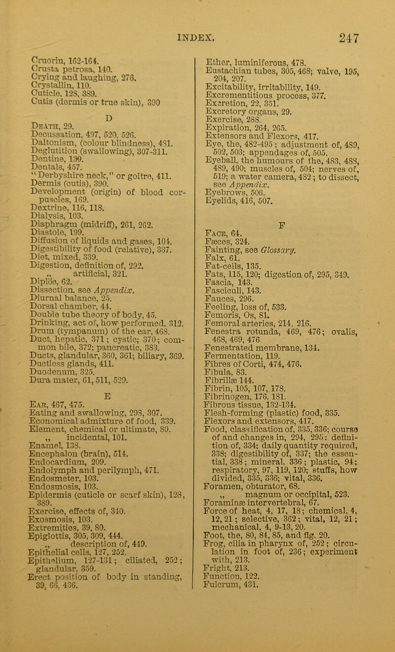 Cruorin, 1G2-1G4. Crust a petrosa, 140. Crying and laughing, 27G. Crystallin, 110. Cuticle. 12S, 389. Cutis (dermis or true shin), 390 D Death, 29. Decussation, 497, 520, 526. Daltonism, (colour blindness), 4S1. Deglutition (swallowing), 307-311. Dentine, 139. Dentals, 457. “ Derbyshire neck, or goitre, 411. Dermis (cutis), 390. Development (origin) of blood cor- puscles, 169. Dextrine, 116,11S. Dialysis, 103. Diaphragm (midriff), 2G1, 2G2. Diastole, 199. Diffusion of liquids and gases, 101. Digestibility of food (relative), 337. Diet, mixed, 339. Digestion, definition of, 292. „ artificial, 321. Diplde, 62. Dissection, see Appendix. Diurnal balance, 25. Dorsal chamber, 44. Double tube theory of body, 45. Drinking, act of, how performed, 312. Drum (tympanum) of the ear, 468. Duct, hepatic, 371; cystic; 370; com- mon bile, 372; pancreatic, 383. Ducts, glandular, 360, 361; biliary, 369. Ductless glands, 411. Duodenum, 325. Dura mater, 61,511, 529. E Ear, 467, 475. Eating and swallowing, 298, 307. Economical admixture of food, 339. Element, chemical or ultimate, S9. „ incidental, 101. Enamel, 133. Encephalon (brain), 514. Endocardium, 209. Endolymph and perilymph, 471. Endosmeter, 103. Endosmosis, 103. Epidermis (cuticle or scarf skin), 128, 389. Exercise, effects of, 340. Exosmosis, 103. Extremities, 39, 80. Epiglottis, 305, 309, 444. „ description of, 449. Epithelial cells, 127, 252. Epithelium, 127-131; ciliated, 252; glandular, 359. Erect position of body in standing, 39, 66, 436. Ether, luminiferous, 478. Eustachian tubes, 305, 468; valve, 195, 204, 207. Excitability, irritability, 149. Excrementitious process, 377. Excretion, 22, 351. Excretory organs, 29. Exercise, 288. Expiration, 264, 265. Extensors and Flexors, 417. Eye, the, 482-495 ; adjustment of, 4S9, 502, 503; appendages of, 505. Eyeball, the humours of the, 483, 4SS, 489, 490; muscles of, 504; nerves of, 519; a water camera, 482 ; to dissect, see Appendix. Eyebrows, 506. Eyelids, 416, 507. F Face, 64. Fteces, 324. Fainting, see Glossary. Falx, 61. Fat-cells, 135. Fats, 115, 120; digestion of, 295, 349. Fascia, 143. Fasciculi, 143. Fauces, 296. Feeling, loss of, 533. Femoris, Os, 81. Femoral arteries, 214, 216. Fenestra rotunda, 469, 476; ovalis, 468, 469, 476. Fenestrated membrane, 134. Fermentation, 119. Fibres of Oorti, 474, 476. Fibula, 83. Fibrilla: 144. Fibrin, 105, 107, 178. Fibrinogen, 176, 181. Fibrous tissue, 132-134. Flesh-forming (plastic) food, 335. Flexors and extensors, 417. Food, classification of, 335, 336; course of and changes in, 294, 295: defini- tion of, 334; daily quantity required, 338; digestibility of, 337; the essen- tial, 338; mineral. 336; plastic, 94; respiratory, 97,119,120; stuffs, how divided, 335, 336; vital, 336. Foramen, obturator, 68. „ magnum or occipital, 523. ForaminfB intervertebral, 67. Force of heat, 4, 17, 18; chemical, 4, 12, 21; selective, 362; vital, 12, 21; mechanical, 4, 9-13, 20. Foot, the, 80, 84, 85, and fig. 20. Frog, cilia in pharynx of, 252 ; circu- lation in foot of, 236; experiment with, 213. Fright, 213. Function, 122. Fulcrum, 431.
