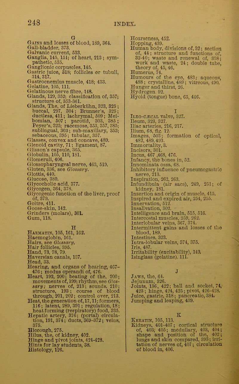 G Gains and losses of blood, 189, 361. Gall-bladder, 373. Galvanic current, 533. Ganglia, 145,151; of heart, 213 ; sym- pathetic, 535. Ganglionic corpuscles, 115. Gastric juice, 318; follicles or tubuli, 314, 317. Gastrocnemius muscle, 418; 433. Gelatine, 105, 111. Gelatinous nerve fibre, 148. Glands, 129, 352; classification of, 357; structure of, 353-361. Glands, The, of Lieberkiihn, 323, 325 ; buccal, 297, 304; Brunner's, 325; ductless, 411; lachrymal, 509; Mei- bomian, 507; parotid, 303, 385 ; Poyer’s, 323; racemose, 353, 357, 385; sublingual, 303; sub-maxillary, 353; sebaceous, 395; tubular, 357. Glasses, convex and concave, 489. Glenoid cavity, 71; ligament, 87. Glisson’s capsule, 365. Globulin, 105, 110,1S1. Glomeruli, 406. Glossopharyngeal nerve, 463, 519. Gluten, 336, see Glossary. Glottis, 440. Glucose, 380. Glycocholic acid, 377. Glycogen, 364, 378. Glycogenic function of the liver, proof of, 379. Goitre, 411. Goose-skin, 142. Grinders (molars), 30L Gum, US. H Hakmatin, 105,161, 162. Haemoglobin, 161. Hairs, see Glossary, Hair follicles, 395. Hand, 73, 78, 79. Haversian canals, 137. Head, 33. Hearing, and organs of hearing, 467- 476; modus operandi of, 476. Heart., 192, 200; beating of the, 200; movements of, 199; rhythm, see Glos- sary; nerves of, 213; sounds, 210; structure, 193; course of blood through, 201, 202; control over, 213. Heat, the generation of, 17,11; formers, 116; latent, 289,391; regulation, 18; heat forming (respiratory) food, 335. Hepatic artery, 376; (portal) circula- tion, 191, 374; ducts, 369-372; veins, 375. Hiccough, 275. Hilus, the, of kidney, 402. Hinge and pivot joints, 424-428. Hints for lay students, 38. Histology, 126. Hoarseness, 452. Hopping, 439. Human body, divisions of, 32; section of, 44; structure and functions of, 32-40; waste and renewal of, 338; work and waste, 24; double tube, theory of, 45, 46. Humerus, 74. Humours of the eye, 483; aqueous, 488; crystalline, 489; vitreous, 490. Hunger and thirst, 26. Hydrogen 92. Hyoid (tongue) bone, 65, 416. I ItEO-CiECAL valvo, 327. Ileum, 323, 327. Iliac arteries, 216, 217. Ilium, 68, fig. 12. Images, 503; formation of optical, 482, 489,493. Immortality, 3. Incisors, 301. Incus, 467 ,468, 476. Infancy, the bones in, 52. Innominata ossa, 6S. Inhibitory influence of pneumogastric nerve, 213. Inspiration, 262, 263. Infundibula (air sacs), 249, 251; of kidney, 181. Insertion and origin of muscle, 415. Inspired and expired air, 254, 255. Innervation, 512. Insalivation, 302. Intelligence and brain, 515, 516. Intercostal muscles, 259, 262. Interlobular veins, 367, 374. Intermittent gains and losses of the blood, 1S9. Intestines, 323. Intra-lobular veins, 374, 375. Iris, 487. Irritability (excitability), 149. Isinglass (gelatine), 111. J Jaws, the, 64. Jejunum, 326. Joints, 136, 422; ball and socket, 74, 423 ; hinge, 424, 425; pivot, 426-428. Juice, gastric, 318; pancreatic, 384.' Jumping and leaping, 439. K Keratin, 105,113. Kidneys, 401-407; cortical structure of, 403, 405; medullary, 403, 404; shape and position of the, 402; lungs and skin compared, 398; irri- tation of nerves of, 407; circulation of blood in, 406.