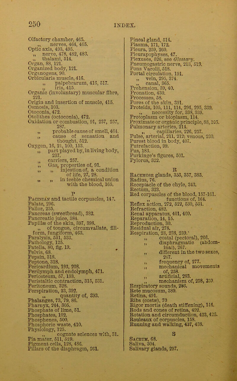 Olfactory chamber, 465. ,, nerves, 4G4, 465. Optic axis, 493, 495. „ nerve, 478, 482, 483. „ thalami, 514. Organ, 88,121. Organized body, 121. Organogens, 90. Orbicularis muscle, 416. ,, palpebrarum, 416, 517. „ iris, 415. Organic (involuntary) muscular fibre, 221. Origin and insertion of muscle, 415. Osmosis, 103. Otoconia, 472. Otolithes (octoconia), 472. Oxidation or combustion, 91, 237, 257, 287. „ probable cause of smell, 4G4. „ cause of sensation and thought, 512. Oxygon, 16, 21,100, 153. ,, part played by, in living body, 237. „ carriers, 257. „ Gas, properties of, 91. ,, „ injestionof, a condition of life, 27, 28. „ „ in feeble chemical union with the blood, 165. P Pacinian and tactile corpuscles, 147. Palate, 296. Pallor, 235. Pancreas (sweetbread), 3S2. Pancreatic juice, 384. Papillae of the skin, 397, 398. ,, of tongue, cir cum vail ate, fili- form, fungiform, 463. Paralysis, 531, 533. Pathology, 125. Patella, 80, fig. 19. Pelvis, 68. Pepsin, 318. Peptone, 318. Pericardium, 193, 20S. Perilymph and endolymph, 471. Periosteum, 57,133. Peristaltic contraction, 315, 531. Peritoneum, 328. Perspiration, 23, 392. ,, quantity of, 393. Phalanges, 73, 79, 86. Pharayx, 244, 305. Phosphate of lime, 51. Phosphates, 102. Phosphenes, 500. Phosphoric waste, 410. Physiology, 125. ,, cognate sciences with, 31. Pia mater, 511, 529. Pigment cells, 12S, 4S6. Pillars of the diaphragm, 261. Pineal gland, 514. Plasma, 171, 172. Pleura, 259, 260. Pleurapophyses, 47. Plexuses, 526, see Glossary. Pneumogastric nerve, 213, 519. Pons Yarolii, 518. Portal circulation. 191. „ vein, 295, 374. „ canal, 365. Prehension, 39, 40. Pronation, 430. Processes, 5S. Pores of the skin, 391. Proteids, 105, 111, 114, 294, 295, 339. „ necessity for, 338, 339. Protoplasm or bioplasm, 114. Proximate or organic principle, S3,105. Pulmonary arteries, 214. „ capillaries, 226, 257. Pulse, arterial, 211, 212; venous, 230. Purest blood in body, 407. Putrefaction, 99. Pus, 183. Purkinge’s figures, 501. Pylorus, 322. R Racemose glands, 353, 357, 385. Radius, 76. Receptacle of the chyle, 343. Rectum, 323. Red corpuscles of the blood, 157-1G1. ,, functions of, 164. Reflex action, 272, 522, 530, 53 L. Refraction, 482. Renal apparatus, 401, 409. Reparation, 14,15. Reproduction, 30. Residual air, 278. Respiration, 23, 238, 239.' „ costal (pectoral), 26G. „ diaphragmatic (abdom- inal), 267. ,, different in the two sexes, 267. ,, frequency of, 277. ,, mechanical movements of, 258. ,, artificial, 283. ,, mechanism of, 258, 259. Respiratory sounds, 283. Rete mucosum, 389. Retina, 491. Ribs (costae), 70 Rigor mortis (death stiffening), 144. Rods and cones of retina, 492. Rotation and circumduction, 423,425. Rouleaux of corpuscles, 15S. Running and walking, 437, 43S. S Sacrum, 63. Saliva, 304. Salivary glands, 297.