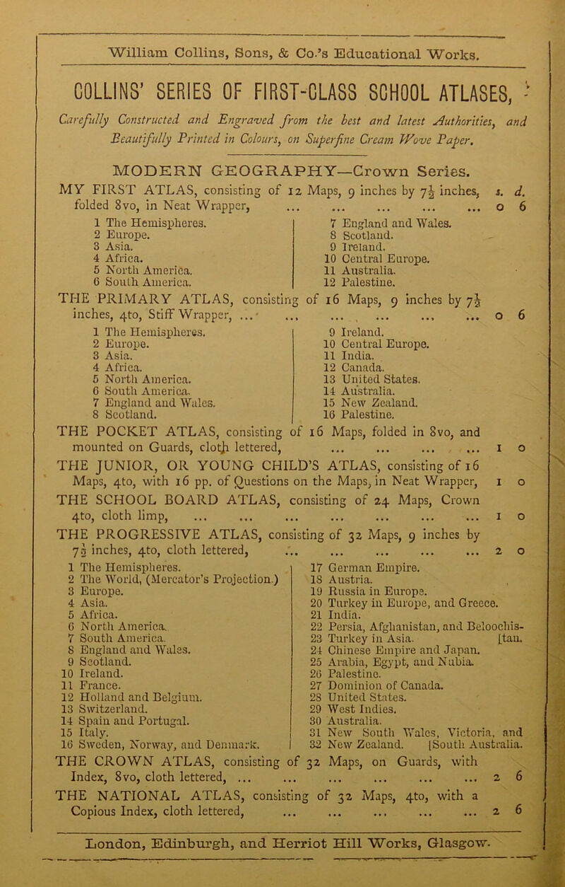 COLLINS’ SERIES OF FIRST-CLASS SCHOOL ATLASES, - Carefully Constructed and Engraved from the best and latest Authorities, and Beautifully Printed in Colours, on Superfine Cream Wove Paper. MODERN GEOGRAPHY—Crown Series. MY FIRST ATLAS, consisting of 12 Maps, 9 inches by 7^ inches, folded 8vo, in Neat Wrapper, 1 The Hemispheres. 2 Europe. 3 Asia. 4 Africa. 5 North America. 6 South America. THE PRIMARY ATLAS, consisting of 16 Maps, 9 inches by 7J inches, 4to, Stiff Wrapper, ...- 1 The Hemispheres. 2 Europe. 3 Asia. 4 Africa. 5 North America. 6 South America. 7 England and Wales. 8 Scotland. THE POCKET ATLAS, consisting of 16 Maps, folded in 8vo, and mounted on Guards, clotjr lettered, THE JUNIOR, OR YOUNG CHILD’S ATLAS, consisting of 16 Maps, 4to, with 16 pp. of Questions on the Maps, in Neat Wrapper, THE SCHOOL BOARD ATLAS, consisting of 24 Maps, Crown 4to, cloth limp, THE PROGRESSIVE ATLAS, consisting of 32 Maps, 9 inches by 73 inches, 4to, cloth lettered, 1 The Hemispheres. 2 The World, (Mercator’s Projection.) 3 Europe. 7 England and Wales. 8 Scotland. 9 Ireland. 10 Central Europe. 11 Australia. 12 Palestine. 9 Ireland. 10 Central Europe. 11 India. 12 Canada. 13 United States. 14 Australia. 15 New Zealand. 16 Palestine. 4 Asia. 5 Africa. 6 North America. 7 South America. S England and Wales. 9 Scotland. 10 Ireland. 11 France. 12 Holland and Belgium. 13 Switzerland. d. 6 17 German Empire. 18 Austria. 19 Russia in Europe. 20 Turkey in Europe, and Greece. 21 India. 22 Persia, Afghanistan, and Beloochis- 23 Turkey in Asia. (.tan. 24 Chinese Empire and Japan. 25 Arabia, Egypt, and Nubia. 26 Palestine. 27 Dominion of Canada. 28 United States. 29 West Indies. 30 Australia. 31 New South Wales, Victoria, and 32 New Zealand. [South Australia. 14 Spain and Portugal. 15 Italy. 16 Sweden, Norway, and Denmark. THE CROWN ATLAS, consisting of 32 Maps, on Guards, with Index, 8vo, cloth lettered, ... ... ... ... ... ... 2 THE NATIONAL ATLAS, consisting of 32 Maps, 4to, with a Copious Index, cloth lettered, ... ... ... ... ... 2