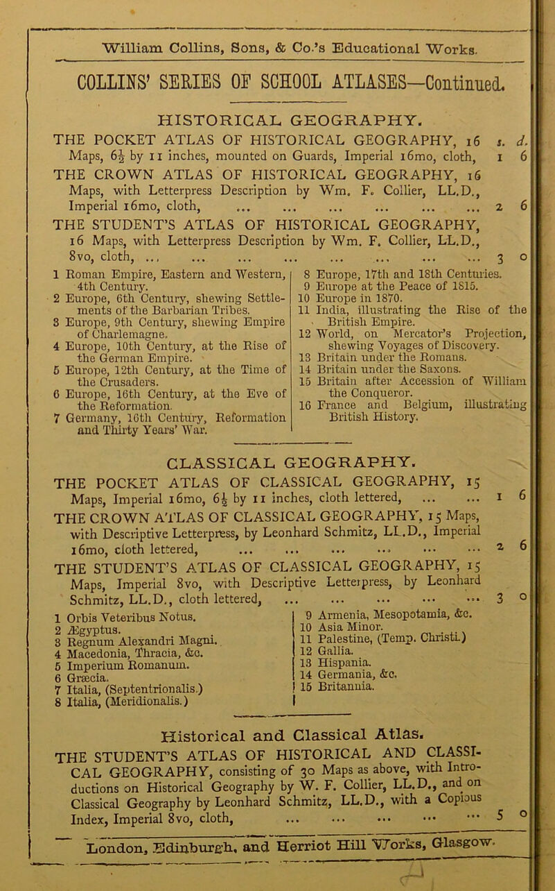 COLLINS’ SERIES OF SCHOOL ATLASES-Continued, HISTORICAL GEOGRAPHY. THE POCKET ATLAS OF HISTORICAL GEOGRAPHY, 16 s. d. Maps, 6J- by 11 inches, mounted on Guards, Imperial i6mo, cloth, 1 6 THE CROWN ATLAS OF HISTORICAL GEOGRAPHY, 16 Maps, with Letterpress Description by Wm. F. Collier, LL.D., Imperial i6mo, cloth, ... ... ... ... ... ... 2 6 THE STUDENT’S ATLAS OF HISTORICAL GEOGRAPHY, 16 Maps, with Letterpress Description by Wm. F. Collier, LL.D., 8vo, cloth, ... ... ... ... ... ... ... ... 3 o 1 Roman Empire, Eastern and Western, 4th Century. 2 Europe, 6th Century, shewing Settle- ments of the Barbarian Tribes. 3 Europe, 9th Century, shewing Empire of Charlemagne. 4 Europe, 10th Century, at the Rise of the German Empire. 5 Europe, 12th Century, at the Time of the Crusaders. 6 Europe, 16th Century, at the Eve of the Reformation. 7 Germany, 16th Century, Reformation and Thirty Years’ War. 8 Europe, 17th and 18th Centuries. 9 Europe at the Peace of 1S15. 10 Europe in 1870. 11 India, illustrating the Rise of the British Empire. 12 World, on Mercator’s Projection, shewing Voyages of Discovery. 13 Britain under the Romans. 14 Britain under the Saxons. 15 Britain after Accession of William the Conqueror. 16 France and Belgium, illustrating British History. CLASSICAL GEOGRAPHY. THE POCKET ATLAS OF CLASSICAL GEOGRAPHY, 15 Maps, Imperial i6mo, 6| by 11 inches, cloth lettered, THE CROWN ATLAS OF CLASSICAL GEOGRAPHY, 15 Maps, with Descriptive Letterpress, by Leonhard Schmitz, LL.D., Imperial i6mo, cloth lettered, THE STUDENT’S ATLAS OF CLASSICAL GEOGRAPHY, 15 Maps, Imperial 8vo, With Descriptive Letterpress, by Leonhard Schmitz, LL.D., cloth lettered, 1 Orbis Veteribus Notus. 2 iEgyptus. 3 Regnum Alexandri Magni. 4 Macedonia, Thracia, &c. 5 Imperium Romanum. 6 Gracia, 7 Italia, (Septentrionalis.) 8 Italia, (Meridionalis.) 9 Armenia, Mesopotamia, &e. 10 Asia Minor. 11 Palestine, (Temp. Christ!) 12 Gallia. 13 Hispania. 14 Germania, &e. 15 Britannia. 1 6 2 6 3 o Historical and Classical Atlas. THE STUDENT’S ATLAS OF HISTORICAL AND CLASSI- CAL GEOGRAPHY, consisting of 30 Maps as above, with Intro- ductions on Historical Geography by W. F. Collier, LL.D., and on Classical Geography by Leonhard Schmitz, LL.D., with a Copious Index, Imperial 8vo, cloth,