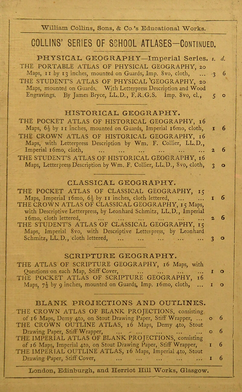 COLLINS’ SERIES OF SCHOOL ATLASES—CONTINUED. PHYSICAL GEOGRAPHY—Imperial Series. s. d. THE PORTABLE ATLAS OF PHYSICAL GEOGRAPHY, 20 Maps, 11 by 13 inches, mounted on Guards, Imp. 8vo, cloth, ... 3 6 THE STUDENT’S ATLAS OF PHYSICAL 'GEOGRAPHY, 20 Maps, mounted on Guards. With Letterpress Description and Wood Engravings. By James Bryce, LL.D., F.R.G.S. Imp. 8vo, cl., 5 o HISTORICAL GEOGRAPHY. THE POCKET ATLAS OF HISTORICAL GEOGRAPHY, 16 Maps, 6i by 11 inches, mounted on Guards, Imperial i6mo, cloth, 1 6 THE CROWN ATLAS OF HISTORICAL GEOGRAPHY, 16 Maps, with Letterpress Description by Wm. F. Collier, LL.D., Imperial i6mo, cloth, ... ... ... ... ... ... 2 6 THE STUDENT’S ATLAS OF HISTORICAL GEOGRAPHY, 16 Maps, Letterpress Description by Wm. F. Collier, LL.D., 8vo, cloth, 3 o CLASSICAL GEOGRAPHY. THE POCKET ATLAS OF CLASSICAL GEOGRAPHY, 15 Maps, Imperial i6mo, 6^ by 11 inches, cloth lettered, ... ... I 6 THE CROWN ATLAS OF CLASSICAL GEOGRAPHY, 15 Maps, with Descriptive Letterpress, by Leonhard Schmitz, LL.D., Imperial i6mo, cloth lettered, ... ... ... ... ... ... 2 6 THE STUDENT’S ATLAS OF CLASSICAL GEOGRAPHY, 15 Maps, Imperial 8vo, with Descriptive Letteipress, by Leonhard Schmitz, LL.D., cloth lettered, ... ... ... ... ... 3 o SCRIPTURE GEOGRAPHY. THE ATLAS OF SCRIPTURE GEOGRAPHY, 16 Maps, with Questions on each Map, Stiff Cover, ... ... ... ... 1 o THE POCKET ATLAS OF SCRIPTURE GEOGRAPHY, 16 Maps, 7^ by 9 inches, mounted on Guards, Imp. i6mo, cloth, ... 1 o BLANK PROJECTIONS AND OUTLINES. THE CROWN ATLAS OF BLANK PROJECTIONS, consisting of 16 Maps, Demy 4to, on Stout Drawing Paper, Stiff Wrapper, ... o 6 THE CROWN OUTLINE ATLAS, 16 Maps, Demy 4to, Stout Drawing Paper, Stiff Wrapper, ... - ... ... ... ... o 6 | THE IMPERIAL ATLAS OF BLANK PROJECTIONS, consisting of j6 Maps, Imperial 4to, on Stout Drawing Paper, Stiff Wrapper, 1 6 THE IMPERIAL OUTLINE ATLAS, 16 Maps, Imperial 4to, Stout Drawing Paper, Stiff Cover, ... ... ... ... ... I 6