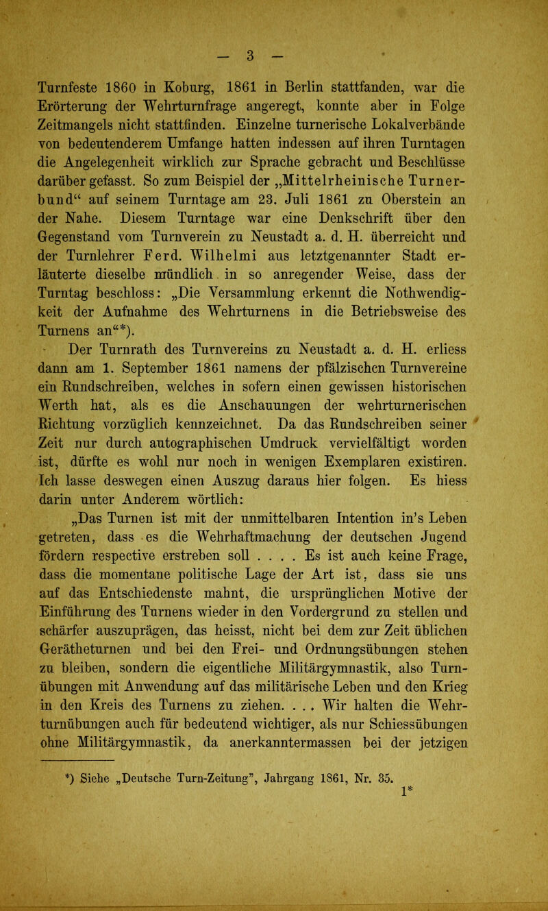 Turnfeste 1860 in Koburg, 1861 in Berlin stattfanden, war die Erörterung der Wehrturnfrage angeregt, konnte aber in Folge Zeitmangels nicht stattfinden. Einzelne turnerische Lokalverbände von bedeutenderem Umfange hatten indessen auf ihren Turntagen die Angelegenheit wirklich zur Sprache gebracht und Beschlüsse darüber gefasst. So zum Beispiel der „Mittelrheinische Turner- bund“ auf seinem Turntage am 23. Juli 1861 zu Oberstem an der Nahe. Diesem Turntage war eine Denkschrift über den Gegenstand vom Turnverein zu Neustadt a. d. H. überreicht und der Turnlehrer Ferd. Wilhelmi aus letztgenannter Stadt er- läuterte dieselbe mündlich. in so anregender Weise, dass der Turntag beschloss: „Die Versammlung erkennt die Notwendig- keit der Aufnahme des Wehrturnens in die Betriebsweise des Turnens an“*). Der Turnrath des Turnvereins zu Neustadt a. d. H. erliess dann am 1. September 1861 namens der pfälzischen Turnvereine ein Rundschreiben, welches in sofern einen gewissen historischen Werth hat, als es die Anschauungen der wehrturnerischen Richtung vorzüglich kennzeichnet. Da das Rundschreiben seiner Zeit nur durch autographischen Umdruck vervielfältigt worden ist, dürfte es wohl nur noch in wenigen Exemplaren existiren. Ich lasse deswegen einen Auszug daraus hier folgen. Es hiess darin unter Anderem wörtlich: „Das Turnen ist mit der unmittelbaren Intention in’s Leben getreten, dass es die Wehrhaftmachung der deutschen Jugend fördern respective erstreben soll .... Es ist auch keine Frage, dass die momentane politische Lage der Art ist, dass sie uns auf das Entschiedenste mahnt, die ursprünglichen Motive der Einführung des Turnens wieder in den Vordergrund zu stellen und schärfer auszuprägen, das heisst, nicht bei dem zur Zeit üblichen Gerätheturnen und bei den Frei- und Ordnungsübungen stehen zu bleiben, sondern die eigentliche Militärgymnastik, also Turn- übungen mit Anwendung auf das militärische Leben und den Krieg in den Kreis des Turnens zu ziehen. . . . Wir halten die Wehr- turnübungen auch für bedeutend wichtiger, als nur Schiessübungen ohne Militärgymnastik, da anerkanntermassen bei der jetzigen *) Siehe „Deutsche Turn-Zeitung”, Jahrgang 1861, Nr. 35. 1*
