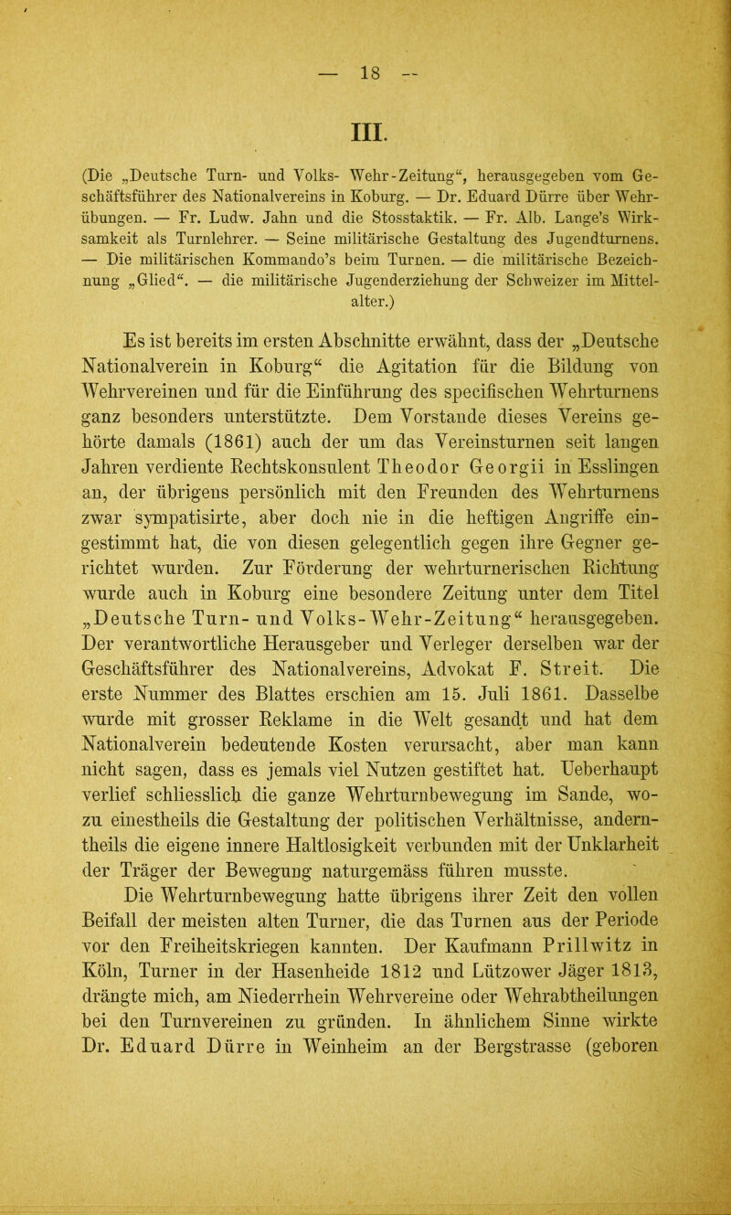 III. (Die „Deutsche Turn- und Volks- Wehr-Zeitung“, herausgegeben vom Ge- schäftsführer des Nationalvereins in Koburg. — Dr. Eduard Dürre über Wehr- übungen. — Fr. Ludw. Jahn und die Stosstaktik. — Fr. Alb. Lange’s Wirk- samkeit als Turnlehrer. — Seine militärische Gestaltung des Jugendturnens. — Die militärischen Kommando’s beim Turnen. — die militärische Bezeich- nung „Glied“. — die militärische Jugenderziehung der Schweizer im Mittel- alter.) Es ist bereits im ersten Abschnitte erwähnt, dass der „Deutsche Nationalverein in Koburg“ die Agitation für die Bildung von Wehrvereinen und für die Einführung des specifischen Wehrturnens ganz besonders unterstützte. Dem Vorstände dieses Vereins ge- hörte damals (1861) auch der um das Vereinsturnen seit langen Jahren verdiente Rechtskonsulent Theodor Georgii in Esslingen an, der übrigens persönlich mit den Freunden des Wehrturnens zwar sympatisirte, aber doch nie in die heftigen Angriffe ein- gestimmt hat, die von diesen gelegentlich gegen ihre Gegner ge- richtet wurden. Zur Förderung der wehrturnerischen Richtung wurde auch in Koburg eine besondere Zeitung unter dem Titel „Deutsche Turn- und Volks-Wehr-Zeitung“ herausgegeben. Der verantwortliche Herausgeber und Verleger derselben war der Geschäftsführer des Nationalvereins, Advokat F. Streit. Die erste Nummer des Blattes erschien am 15. Juli 1861. Dasselbe wurde mit grosser Reklame in die Welt gesandt und hat dem Nationalverein bedeutende Kosten verursacht, aber man kann nicht sagen, dass es jemals viel Nutzen gestiftet hat. Ueberhaupt verlief schliesslich die ganze Wehrturnbewegung im Sande, wo- zu einestheils die Gestaltung der politischen Verhältnisse, andern- theils die eigene innere Haltlosigkeit verbunden mit der Unklarheit der Träger der Bewegung naturgemäss führen musste. Die Wehrturnbewegung hatte übrigens ihrer Zeit den vollen Beifall der meisten alten Turner, die das Turnen aus der Periode vor den Freiheitskriegen kannten. Der Kaufmann Prillwitz in Köln, Turner in der Hasenheide 1812 und Lützower Jäger 1813, drängte mich, am Niederrhein Wehrvereine oder Wehrabtheilungen bei den Turnvereinen zu gründen. In ähnlichem Sinne wirkte Dr. Eduard Dürre in Weinheim an der Bergstrasse (geboren