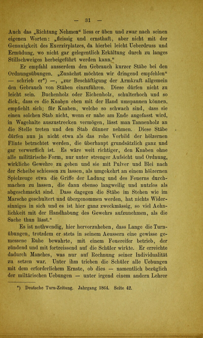 Auch das „Richtung Nehmen“ liess er üben und zwar nach seinen eigenen Worten: „fleissig und ernsthaft, aber nicht mit der Genauigkeit des Exerzirplatzes, da hierbei leicht Ueberdruss und Ermüdung, wo nicht gar gelegentlich Erkältung durch zu langes Stillschweigen herbeigeführt werden kann.“ Er empfahl ausserdem den Gebrauch kurzer Stäbe bei den Ordnungsübungen. „Zunächst möchten wir dringend empfehlen“ — schrieb er*) —, „zur Beschäftigung der Armkraft allgemein den Gebrauch von Stäben einzuführen. Diese dürfen nicht zu leicht sein. Buchenholz oder Eichenholz, schulterhoch und so dick, dass es die Knaben eben mit der Hand umspannen können, empfiehlt sich; für Knaben, welche so schwach sind, dass sie einen solchen Stab nicht, wenn er nahe am Ende angefasst wird, in Wagehalte auszustrecken vermögen, lässt man Tannenholz an die Stelle treten und den Stab dünner nehmen. Diese Stäbe dürfen nun ja nicht etwa als das rohe Vorbild der hölzernen Flinte betrachtet werden, die überhaupt grundsätzlich ganz und gar verwerflich ist. Es wäre weit richtiger, den Knaben ohne alle militärische Form, nur unter strenger Aufsicht und Ordnung, wirkliche Gewehre zu geben und sie mit Pulver und Blei nach der Scheibe schiessen zu lassen, als umgekehrt an einem hölzernen Spielzeuge etwa die Griffe der Ladung und des Feuerns durch- machen zu lassen, die dann ebenso langweilig und nutzlos als abgeschmackt sind. Dass dagegen die Stäbe im Stehen wie im Marsche geschultert und übergenommen werden, hat nichts Wider- sinniges in sich und es ist hier ganz zweckmässig, so viel Aehn- lichkeit mit der Handhabung des Gewehrs aufzunehmen, als die Sache thun lässt.“ Es ist nothwendig, hier hervorzuheben, dass Lange die Turn- übungen, trotzdem er stets in seinem Aeussern eine gewisse ge- messene Ruhe bewahrte, mit einem Feuereifer betrieb, der zündend und mit fortreissend auf die Schüler wirkte. Er erreichte dadurch Manches, was nur auf Rechnung seiner Individualität zu setzen war. Unter ihm trieben die Schüler alle Uebungen mit dem erforderlichem Ernste, ob dies — namentlich bezüglich der miltärischen Uebungen — unter irgend einem andern Lehrer *) Deutsche Turn-Zeitung. Jahrgang 1864. Seite 42.