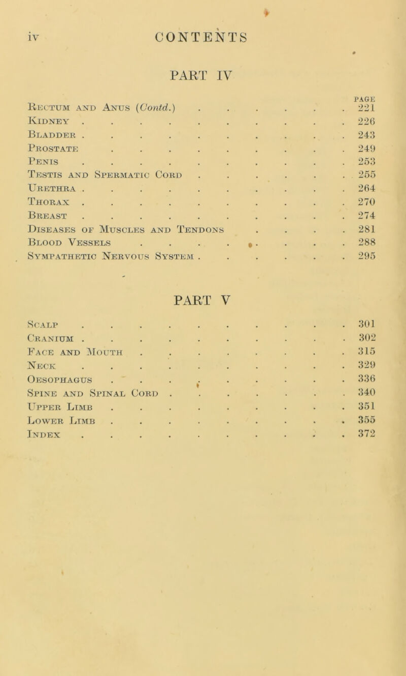 PART IV PAGE Rectum and Anus (Contd.) ...... 221 Kidney .......... 226 Bladder .......... 243 Prostate: ......... 249 Penis .......... 253 Testis and Spermatic Cord ...... 255 Urethra .......... 264 Thorax .......... 270 Breast . . . . . . . . . .274 Diseases of Muscles and Tendons . . . .281 Blood Vessels . . . 9. . . . 288 Sympathetic Nervous System ...... 295 PART V Scalp . . . . . . . . . .301 Cranium .......... 302 Face and Mouth . . . . . . . .315 Neck 329 Oesophagus ......... 336 * Spine and Spinal Cord ....... 340 Upper Limb . . . . . . . . .351 Lower Limb ......... 355 Index .......... 372