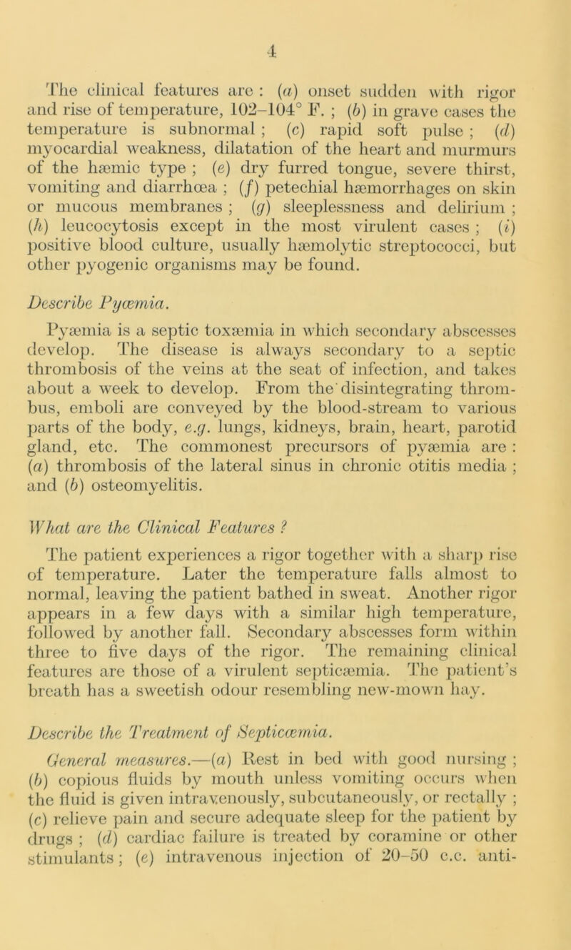 rigor The clinical features arc : (a) onset sudden with and rise of temperature, 102-104° F. ; (b) in grave cases the temperature is subnormal ; (c) rapid soft pulse ; (d) myocardial weakness, dilatation of the heart and murmurs of the hsemic type ; (e) dry furred tongue, severe thirst, vomiting and diarrhoea ; (/) petechial haemorrhages on skin or mucous membranes ; (g) sleeplessness and delirium ; (.h) leucocytosis except in the most virulent cases ; (i) positive blood culture, usually haemolytic streptococci, but other pyogenic organisms may be found. Describe Pyaemia. Pyaemia is a septic toxaemia in which secondary abscesses develop. The disease is always secondary to a septic thrombosis of the veins at the seat of infection, and takes about a week to develop. From the disintegrating throm- bus, emboli are conveyed by the blood-stream to various parts of the body, e.g. lungs, kidneys, brain, heart, parotid gland, etc. The commonest precursors of pyaemia are : (a) thrombosis of the lateral sinus in chronic otitis media ; and (6) osteomyelitis. What are the Clinical Features ? The patient experiences a rigor together with a sharp rise of temperature. Later the temperature falls almost to normal, leaving the patient bathed in sweat. Another rigor appears in a few days with a similar high temperature, followed by another fall. Secondary abscesses form within three to five days of the rigor. The remaining clinical features are those of a virulent septicaemia. The patient’s breath has a sweetish odour resembling new-mown hay. Describe the Treatment of Septicaemia. General measures.—(a) Rest in bed with good nursing ; (b) copious fluids by mouth unless vomiting occurs when the fluid is given intravenously, subcutaneously, or rectally ; (c) relieve pain and secure adequate sleep for the patient by drugs ; {d) cardiac failure is treated by coramine or other stimulants; (e) intravenous injection of 20-50 c.c. anti-