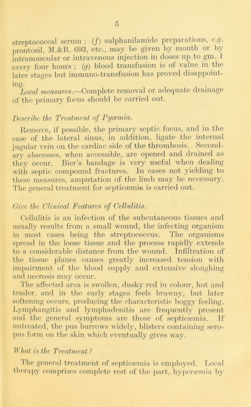 streptococcal serum ; (/) sulphanilamide preparations, e.g. prontosil, M.&B. G93, etc., may be given by mouth or by intramuscular or intravenous injection in doses up to gm. 1 every four hours ; (g) blood transfusion is of value in the later stages but immuno-transfusion has proved disappoint- ing. Local measures.—Complete removal or adequate drainage of the primary focus should be carried out. Describe the Treatment of Pyaemia. Remove, if possible, the primary septic focus, and in the case of the lateral sinus, in addition, ligate the internal jugular vein on the cardiac side of the thrombosis. Second- ary abscesses, when accessible, are opened and drained as they occur. Bier’s bandage is very useful when dealing with septic compound fractures. In cases not yielding to these measures, amputation of the limb may be necessary. The general treatment for septicaemia is carried out. Give the Clinical Features of Cellulitis. Cellulitis is an infection of the subcutaneous tissues and usually results from a small wound, the infecting organism in most cases being the streptococcus. The organisms spread in the loose tissue and the process rapidly extends to a considerable distance from the wound. Infiltration of the tissue planes causes greatly increased tension with impairment of the blood supply and extensive sloughing and necrosis may occur. The affected area is swollen, dusky red in colour, hot and tender, and in the early stages feels brawny, but later softening occurs, producing the characteristic boggy feeling. Lymphangitis and lymphadenitis are frequently present and the general symptoms are those of septicaemia. Tf untreated, the pus burrows widely, blisters containing sero- pus form on the skin which eventually gives way. What is the Treatment ? The general treatment of septicaemia is employed. Local therapy comprises complete rest of t he part, hyperaemia. by