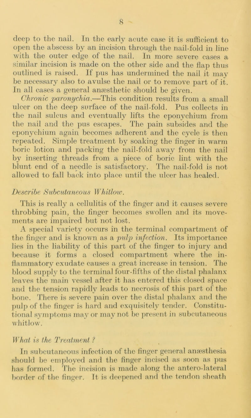 deep to the nail. In the early acute case it is sufficient to open the abscess by an incision through the nail-fold in line with the outer edge of the nail. In more severe cases a similar incision is made on the other side and the flap thus outlined is raised. If pus has undermined the nail it may be necessary also to avulse the nail or to remove part of it. In all cases a general anaesthetic should be given. Chronic 'paronychia.—This condition results from a small ulcer on the deep surface of the nail-fold. Pus collects in the nail sulcus and eventually lifts the eponychium from the nail and the pus escapes. The pain subsides and the eponychium again becomes adherent and the cycle is then repeated. Simple treatment by soaking the finger in warm boric lotion and packing the nail-fold away from the nail by inserting threads from a piece of boric lint with the blunt end of a needle is satisfactory. The nail-fold is not allowed to fall back into place until the ulcer has healed. Describe Subcutaneous Whitlow. This is really a cellulitis of the finger and it causes severe throbbing pain, the finger becomes swollen and its move- ments are impaired but not lost. A special variety occurs in the terminal compartment of the finger and is known as a pulp infection. Its importance lies in the liability of this part of the finger to injury and because it forms a closed compartment where the in- flammatory exudate causes a great increase in tension. The blood supply to the terminal four-fifths of the distal phalanx leaves the main vessel after it has entered this closed space and the tension rapidly leads to necrosis of this part of the bone. There is severe pain over the distal phalanx and the pulp of the finger is hard and exquisitely tender. Constitu- tional symptoms may or may not be present in subcutaneous whitlow. What is the Treatment ? In subcutaneous infection of the finger general anaesthesia should be employed and the finger incised as soon as pus has formed. The incision is made along the antero-lateral border of the finger. It- is deepened and the tendon sheath