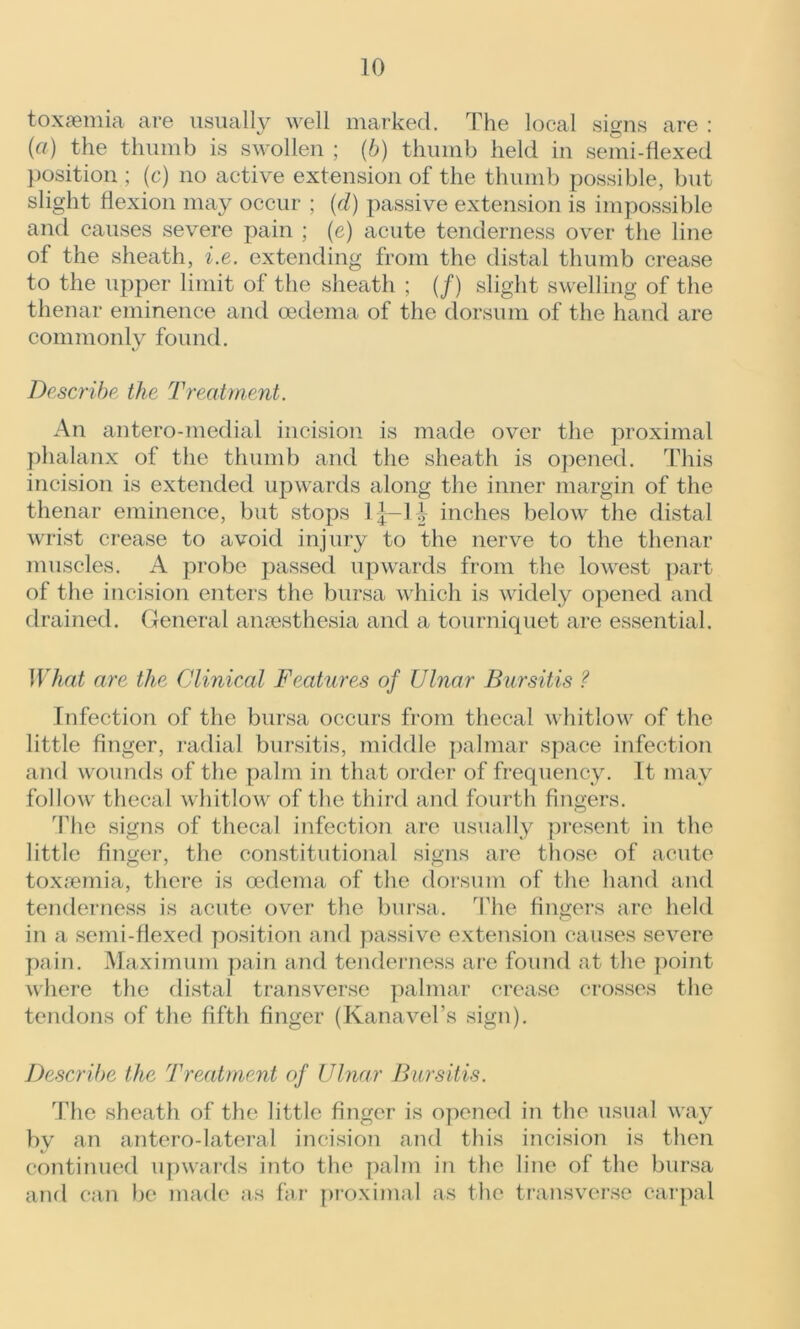 toxaemia are usually well marked. The local signs are : (a) the thumb is swollen ; (b) thumb held in semi-flexed position ; (c) no active extension of the thumb possible, but slight flexion may occur ; (d) passive extension is impossible and causes severe pain ; (e) acute tenderness over the line of the sheath, i.e. extending from the distal thumb crease to the upper limit of the sheath ; (/) slight swelling of the thenar eminence and oedema of the dorsum of the hand are commonly found. Describe the Treatment. An antero-medial incision is made over the proximal phalanx of the thumb and the sheath is opened. This incision is extended upwards along the inner margin of the thenar eminence, but stops 1 j-1 \ inches below the distal wrist crease to avoid injury to the nerve to the thenar muscles. A probe passed upwards from the lowest part of the incision enters the bursa which is widely opened and drained. General anaesthesia and a tourniquet are essential. What are the Clinical Features of Ulnar Bursitis ? Infection of the bursa occurs from thecal whitlow of the little finger, radial bursitis, middle palmar space infection and wounds of the palm in that order of frequency. It may follow thecal whitlow of the third and fourth fingers. The signs of thecal infection are usually present in the little finger, the constitutional signs are those of acute toxaemia, there is oedema of the dorsum of the hand and tenderness is acute over the bursa. The fingers are held in a semi-flexed position and passive extension causes severe pain. Maximum pain and tenderness are found at the point where the distal transverse palmar crease crosses the tendons of the fifth finger (Kanavel’s sign). Describe the Treatment of Ulnar Bursitis. The sheath of the little finger is opened in the usual way by an antero-lateral incision and this incision is then continued upwards into the palm in the line of the bursa and can be made as far proximal as the transverse carpal