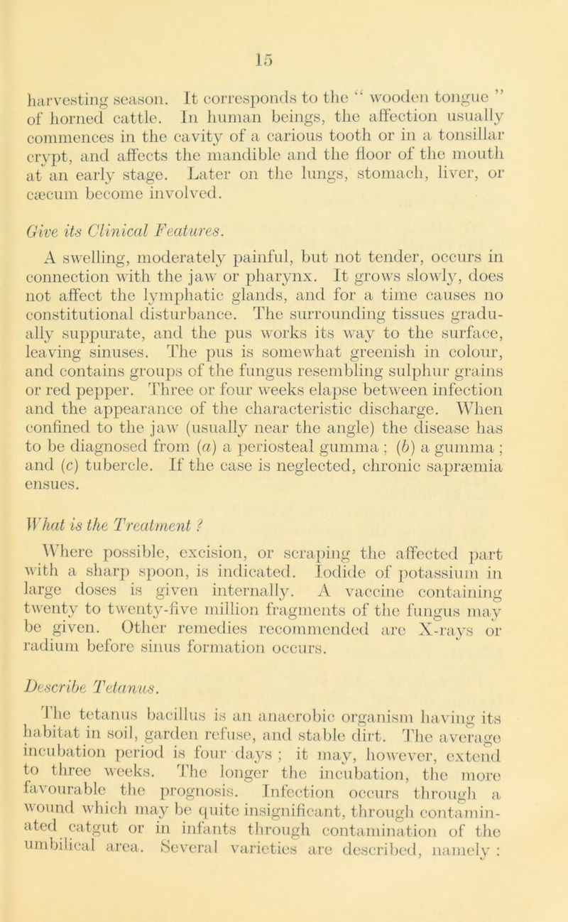 harvesting season. It corresponds to the “ wooden tongue ’ of horned cattle. In human beings, the affection usually commences in the cavity of a carious tooth or in a tonsillar crypt, and affects the mandible and the floor of the mouth at an early stage. Later on the lungs, stomach, liver, or caecum become involved. Give its Clinical Features. A swelling, moderately painful, but not tender, occurs in connection with the jaw or pharynx. It grows slowly, does not affect the lymphatic glands, and for a time causes no constitutional disturbance. The surrounding tissues gradu- ally suppurate, and the pus works its way to the surface, leaving sinuses. The pus is somewhat greenish in colour, and contains groups of the fungus resembling sulphur grains or red pepper. Three or four weeks elapse between infection and the appearance of the characteristic discharge. When confined to the jaw (usually near the angle) the disease has to be diagnosed from (a) a periosteal gumma ; (b) a gumma ; and (c) tubercle. If the case is neglected, chronic saprsemia ensues. What is the Treatment ? Where possible, excision, or scraping the affected part with a sharp spoon, is indicated. Iodide of potassium in large doses is given internally. A vaccine containing twenty to twenty-five million fragments of the fungus may be given. Other remedies recommended arc X-rays or radium before sinus formation occurs. Describe Tetanus. Ihe tetanus bacillus is an anaerobic organism having its habitat in soil, garden refuse, and stable dirt. The average incubation period is four days ; it may, however, extend to three weeks. The longer the incubation, the more favourable the prognosis. Infection occurs through a wound which may be quite insignificant, through contamin- ated catgut or in infants through contamination of the umbilical area. Several varieties are described, namely :