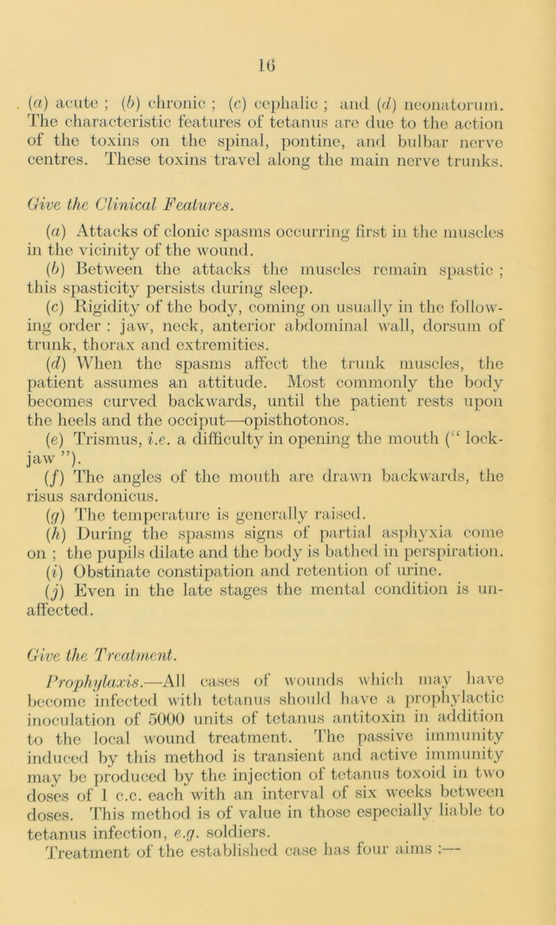 (a) acute ; (b) chronic ; (c) cephalic ; and (cl) neonatorum. The characteristic features of tetanus are due to the action of the toxins on the spinal, pontine, and bulbar nerve centres. These toxins travel along the main nerve trunks. Give the Clinical Features. (a) Attacks of clonic spasms occurring first in the muscles in the vicinity of the wound. (b) Between the attacks the muscles remain spastic ; this spasticity persists during sleep. (c) Rigidity of the body, coming on usually in the follow- ing order : jaw, neck, anterior abdominal Avail, dorsum of trunk, thorax and extremities. (d) When the spasms affect the trunk muscles, the patient assumes an attitude. Most commonly the body becomes curved backwards, until the patient rests upon the heels and the occiput—opisthotonos. (e) Trismus, i.e. a difficulty in opening the mouth (“ lock- jaw ”). (/) The angles of the mouth are draAvn backwards, the risus sardonicus. (r/) The temperature is generally raised. (h) During the spasms signs of partial asphyxia come on ; the pupils dilate and the body is bathed in perspiration. (i) Obstinate constipation and retention of urine. (j) Even in the late stages the mental condition is un- affected. Give the Treatment. Prophylaxis.—All cases ol wounds which may have become infected with tetanus should have a prophylactic inoculation of 5000 units of tetanus antitoxin in addition to the local wound treatment. The passive immunity induced by this method is transient and active immunity may be produced by the injection of tetanus toxoid in two doses of 1 c.c. each with an interval of six weeks between doses. This method is of value in those especially liable to tetanus infection, e.y. soldiers. Treatment of the established case has four aims : -