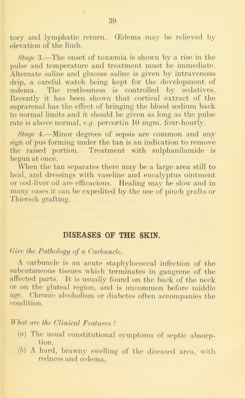 tory and lymphatic return. (Edema may be relieved by elevation of the limb. Stage 3.—The onset of toxaemia is shown by a rise in the pulse and temperature and treatment must be immediate. Alternate saline and glucose saline is given by intravenous drip, a careful watch being kept for the development of oedema. The restlessness is controlled by sedatives. Recently it has been shown that cortical extract of the suprarenal has the effect of bringing the blood sodium back to normal limits and it should be given as long as the pulse rate is above normal, e.g. percortin 10 mgm. four-hourly. Stage 4.—Minor degrees of sepsis are common and any sign of pus forming under the tan is an indication to remove the raised portion. Treatment with sulphanilamide is begun at once. When the tan separates there may be a large area still to heal, and dressings with vaseline and eucalyptus ointment or cod-liver oil are efficacious. Healing may be slow and in many cases it can be expedited by the use of pinch grafts or Thiersch grafting. O O DISEASES OF THE SKIN. Give the Pathology of a Carbuncle. A carbuncle is an acute staphylococcal infection of the subcutaneous tissues which terminates in gangrene of the affected parts. It is usually found on the back of the neck or on the gluteal region, and is uncommon before middle age. Chronic alcoholism or diabetes often accompanies the condition. What are the Clinical Features ? (a) The usual constitutional symptoms of septic absorp- tion. (b) A hard, brawny swelling of the diseased area, with redness and oedema,