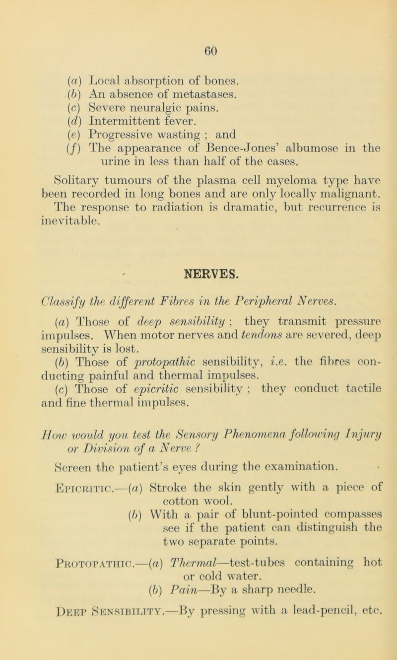 (a) Local absorption of bones. (b) An absence of metastases. (c) Severe neuralgic pains. (d) Intermittent fever. (e) Progressive wasting ; and (/) The appearance of Bence-Jones’ albumose in the urine in less than half of the cases. Solitary tumours of the plasma cell myeloma type have been recorded in long bones and are only locally malignant. The response to radiation is dramatic, but recurrence is inevitable. NERVES. Classify the different Fibres in the Peripheral Nerves. (a) Those of deep sensibility ; they transmit pressure impulses. When motor nerves and tendons are severed, deep sensibility is lost. (b) Those of protopathic sensibility, i.e. the fibres con- ducting painful and thermal impulses. (c) Those of epicritic sensibility ; they conduct tactile and fine thermal impulses. How would you test the Sensory Phenomena following Injury or Division of a Nerve ? Screen the patient’s eyes during the examination. Epicritic.—(a) Stroke the skin gently with a piece of cotton wool. (b) With a pair of blunt-pointed compasses see if the patient can distinguish the two separate points. Protopathic.—(a) Thermal—test-tubes containing hot or cold water. (b) Pain—By a sharp needle. Deep Sensibility,—By pressing with a lead-pencil, etc.