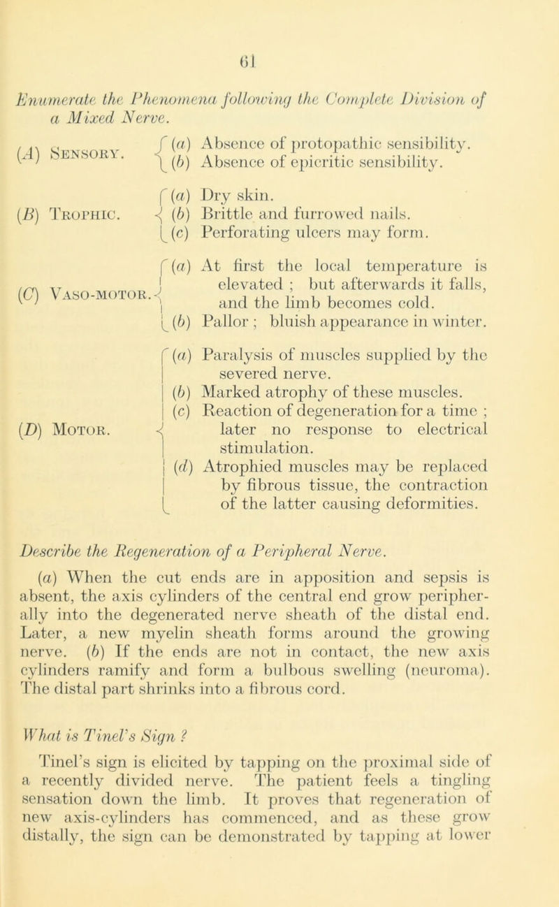 Enumerate the Phenomena following the Complete Division of a Mixed Nerve. (.4) Sensory. / (a) Absence of protopathic sensibility. (b) Absence of epicritic sensibility. (B) Trophic. f (a) Dry skin. <( (b) Brittle and furrowed nails, ^(c) Perforating ulcers may form. O) I ((7) Vaso-motor.-<J At first the local temperature is elevated ; but afterwards it falls, and the limb becomes cold. Pallor ; bluish appearance in winter. (D) Motor. r («) I (b) I (c) < \ (d) Paralysis of muscles supplied by the severed nerve. Marked atrophy of these muscles. Reaction of degeneration for a time ; later no response to electrical stimulation. Atrophied muscles may be replaced by fibrous tissue, the contraction of the latter causing deformities. Describe the Regeneration of a Peripheral Nerve. (a) When the cut ends are in apposition and sepsis is absent, the axis cylinders of the central end grow peripher- ally into the degenerated nerve sheath of the distal end. Later, a new myelin sheath forms around the growing nerve. (6) If the ends are not in contact, the new axis cylinders ramify and form a bulbous swelling (neuroma). The distal part shrinks into a fibrous cord. What is TineVs Sign ? Tinel’s sign is elicited bv tapping on the proximal side of a recently divided nerve. The patient feels a tingling sensation down the limb. It proves that regeneration of new axis-cylinders has commenced, and as these grow distallv, the sign can be demonstrated by tapping at lower