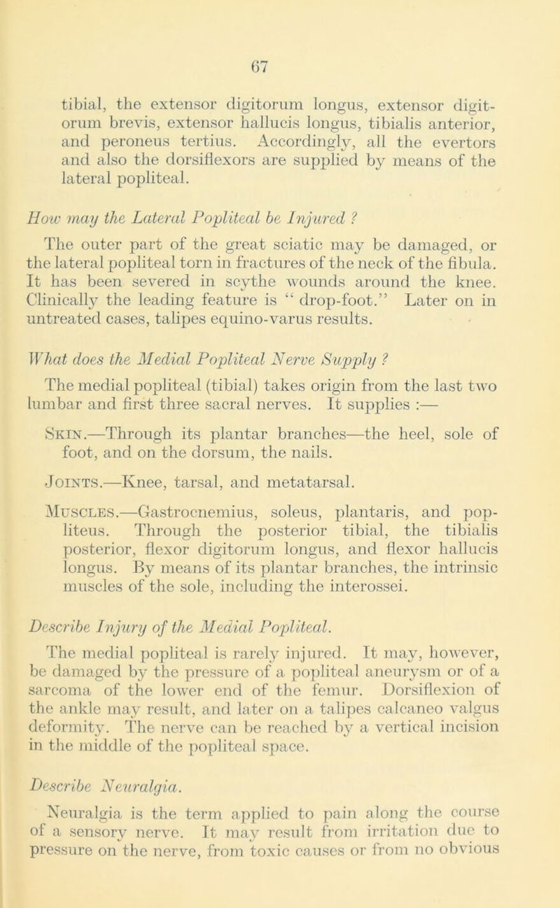 tibial, the extensor digitorum longus, extensor digit- orum brevis, extensor liallucis longus, tibialis anterior, and peroneus tertius. Accordingly, all the evertors and also the dorsiflexors are supplied by means of the lateral popliteal. How may the Lateral Popliteal be Injured ? The outer part of the great sciatic may be damaged, or the lateral popliteal torn in fractures of the neck of the fibula. It has been severed in scythe wounds around the knee. Clinically the leading feature is “ drop-foot.” Later on in untreated cases, talipes equino-varus results. What does the Medial Popliteal Nerve Supply ? The medial popliteal (tibial) takes origin from the last two lumbar and first three sacral nerves. It supplies :— Skin.—Through its plantar branches—the heel, sole of foot, and on the dorsum, the nails. Joints.—Knee, tarsal, and metatarsal. Muscles.—Gastrocnemius, soleus, plantaris, and pop- liteus. Through the posterior tibial, the tibialis posterior, flexor digitorum longus, and flexor liallucis longus. By means of its plantar branches, the intrinsic muscles of the sole, including the interossei. Describe Injury of the Medial Popliteal. The medial popliteal is rarely injured. It may, however, be damaged by the pressure of a popliteal aneurysm or of a sarcoma of the lower end of the femur. Dorsiflexion of the ankle may result, and later on a talipes calcaneo valgus deformity. The nerve can be reached by a vertical incision in the middle of the popliteal space. Describe Neuralgia. Neuralgia is the term applied to pain along the course of a sensory nerve. It may result from irritation due to pressure on the nerve, from toxic causes or from no obvious