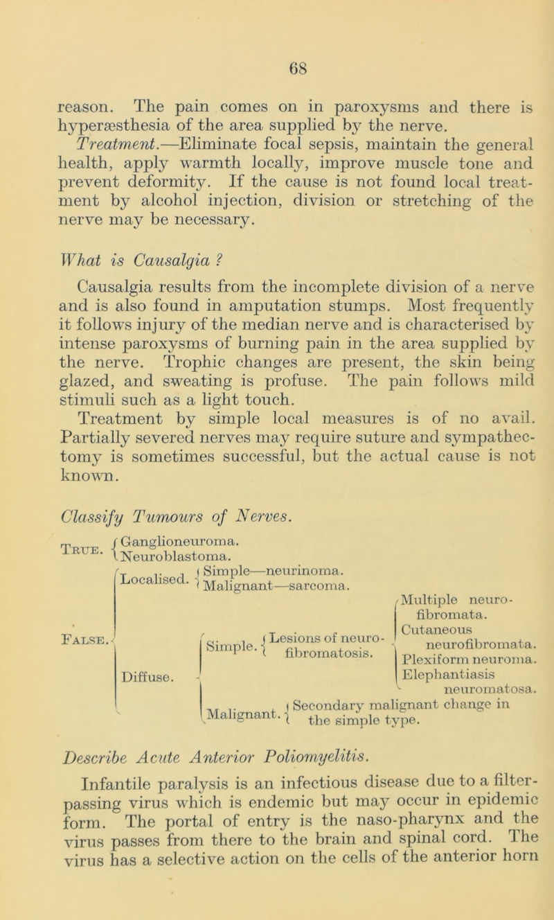 reason. The pain comes on in paroxysms and there is hyperaesthesia of the area supplied by the nerve. Treatment.—Eliminate focal sepsis, maintain the general health, apply warmth locally, improve muscle tone and prevent deformity. If the cause is not found local treat- ment by alcohol injection, division or stretching of the nerve may be necessary. What is Causalgia ? Causalgia results from the incomplete division of a nerve and is also found in amputation stumps. Most frequently it follows injury of the median nerve and is characterised by intense paroxysms of burning pain in the area supplied by the nerve. Trophic changes are present, the skin being glazed, and sweating is profuse. The pain follows mild stimuli such as a light touch. Treatment by simple local measures is of no avail. Partially severed nerves may require suture and sympathec- tomy is sometimes successful, but the actual cause is not known. Classify Tumours of Nerves. rp / Ganglioneuroma. R1E- lNeuroblastoma. . | (Simple—neurinoma Localised. | „„4- False.- Diffuse. Malignant—sarcoma. ct. , (Lesions of neuro- Simpte.-I flbromatosis. Multiple neuro- fibromata. Cutaneous neurofibromata. Plexiform neuroma. Elephantiasis neuromatosa. ,. .. , ( Secondary malignant change in Malignant^ the simple type. Describe Acute Anterior Poliomyelitis. Infantile paralysis is an infectious disease due to a filter- passing virus which is endemic but may occur in epidemic form. The portal of entry is the naso-pharynx and the virus passes from there to the brain and spinal cord. The virus has a selective action on the cells of the anterior horn