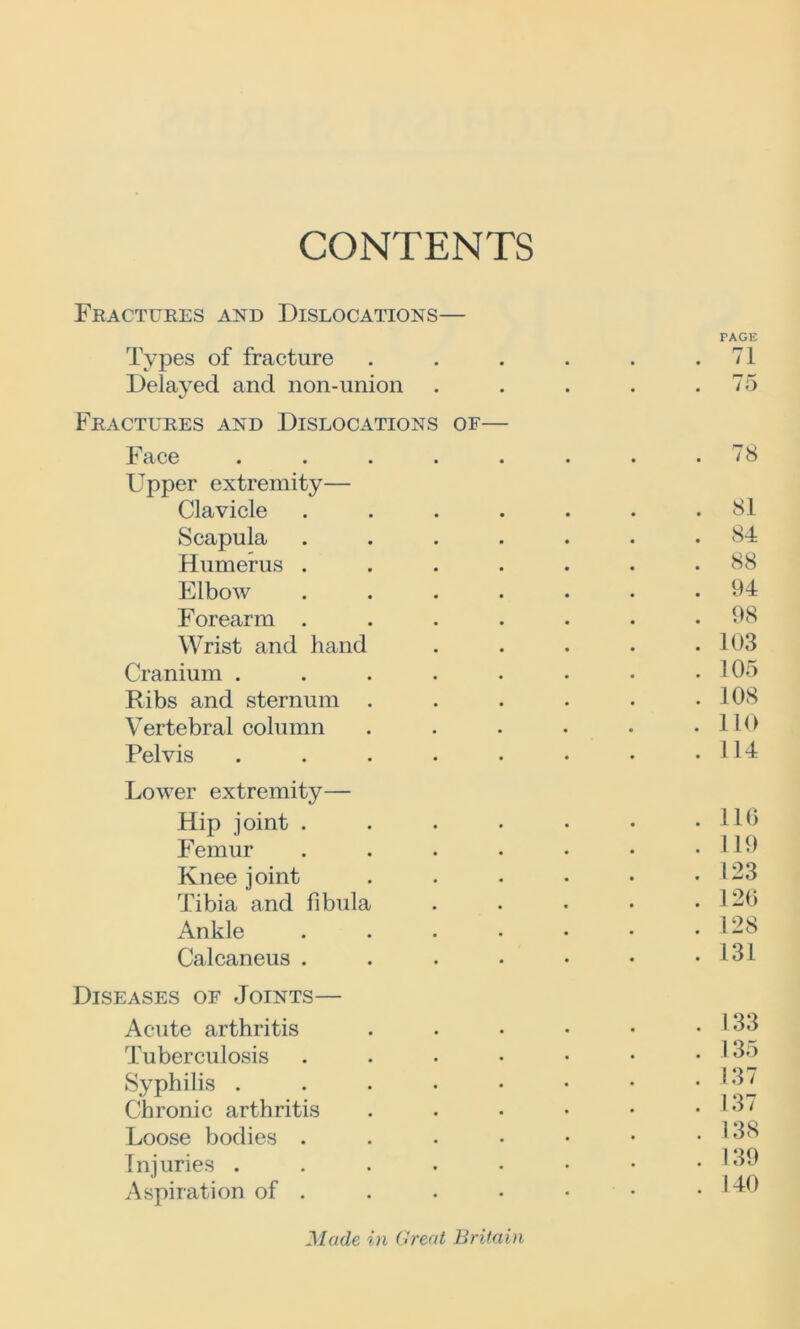 CONTENTS Fractures and Dislocations— PAGE Types of fracture . . . . . .71 Delayed and non-union . . . . .75 Fractures and Dislocations of— Jb ace . . . . . . * • ^ 8 Upper extremity— Clavicle ....... 81 Scapula ....... 84 Humerus ....... 88 Elbow ....... 94 Forearm ....... 98 Wrist and hand . . . . .103 Cranium . . . . . • • .105 Ribs and sternum . . . . . .108 Vertebral column . . . • • .110 Pelvis . . . • • • • .114 Lower extremity— Hip joint . . . . • • .110 Femur . . . • • • .119 Knee joint . . • • • .123 Tibia and fibula . . • • .120 Ankle 128 Calcaneus . . . • • • .131 Diseases of Joints— Acute arthritis . . • • • • ' 33 Tuberculosis . . . • • • • 13o Syphilis . . . • • • • *137 Chronic arthritis . . • • • .137 Loose bodies . . • • • • .138 Injuries . . . • • • • .139 Aspiration of . . • • • • .140 Made in Great Britain