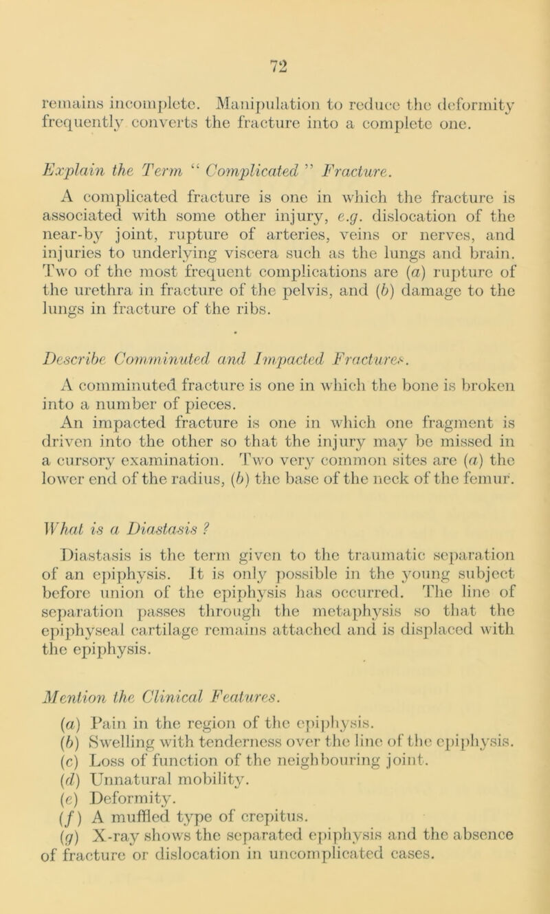 remains incomplete. Manipulation to reduce the deformity frequently converts the fracture into a complete one. Explain the Term “ Complicated ” Fracture. A complicated fracture is one in which the fracture is associated with some other injury, e.g. dislocation of the near-by joint, rupture of arteries, veins or nerves, and injuries to underlying viscera such as the lungs and brain. Two of the most frequent complications are (a) rupture of the urethra in fracture of the pelvis, and (b) damage to the lungs in fracture of the ribs. Describe Comminuted and Impacted Fractures. A comminuted fracture is one in which the bone is broken into a number of pieces. An impacted fracture is one in which one fragment is driven into the other so that the injury may be missed in a cursory examination. Two very common sites are (a) the lower end of the radius, (6) the base of the neck of the femur. What is a Diastasis ? Diastasis is the term given to the traumatic separation of an epiphysis. It is only possible in the young subject before union of the epiphysis has occurred. The line of separation passes through the metaphysis so that the epiphyseal cartilage remains attached and is displaced with the epiphysis. Mention the Clinical Features. (a) Pain in the region of the epiphysis. (b) Swelling with tenderness over the line of the epiphysis. (c) Loss of function of the neighbouring joint. (d) Unnatural mobility. (e) Deformity. (/) A muffled type of crepitus. (g) X-ray shows the separated epiphysis and the absence of fracture or dislocation in uncomplicated cases.