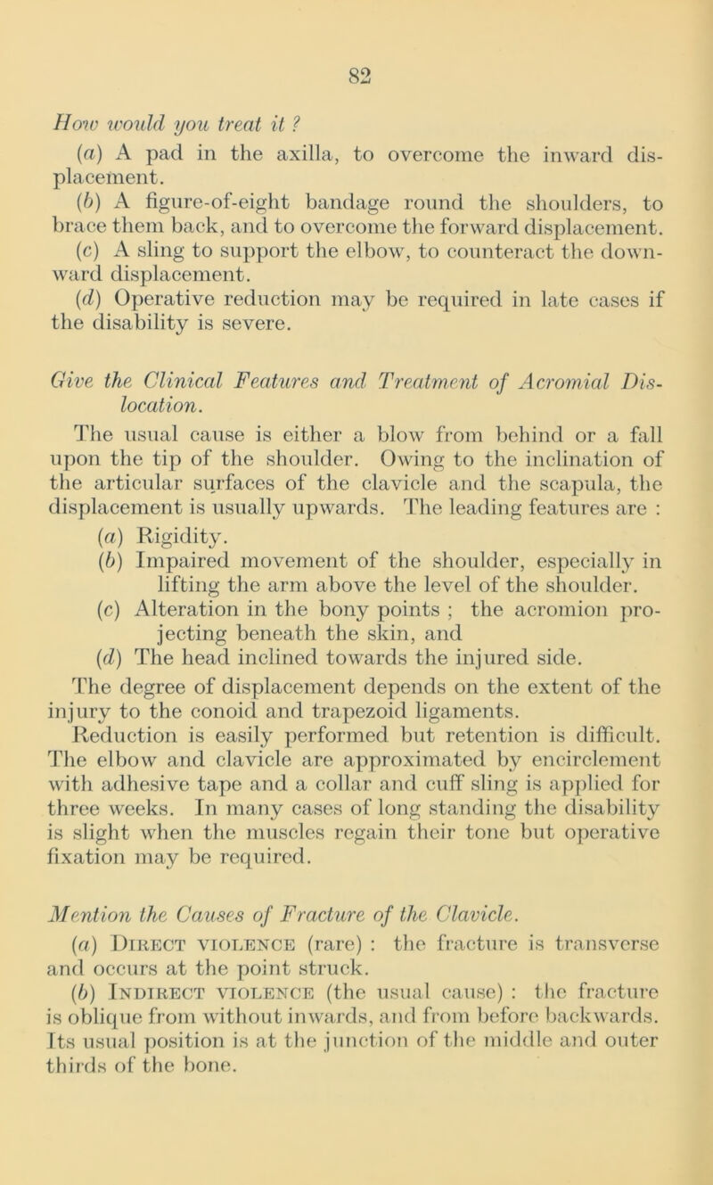 How would you treat it ? (a) A pad in the axilla, to overcome the inward dis- placement. (b) A figure-of-eight bandage round the shoulders, to brace them back, and to overcome the forward displacement. (c) A sling to support the elbow, to counteract the down- ward displacement. (d) Operative reduction may be required in late cases if the disability is severe. Give the Clinical Features and Treatment of Acromial Dis- location. The usual cause is either a blow from behind or a fall upon the tip of the shoulder. Owing to the inclination of the articular surfaces of the clavicle and the scapula, the displacement is usually upwards. The leading features are : (a) Rigidity. (b) Impaired movement of the shoulder, especially in lifting the arm above the level of the shoulder. (c) Alteration in the bony points ; the acromion pro- jecting beneath the skin, and (d) The head inclined towards the injured side. The degree of displacement depends on the extent of the injury to the conoid and trapezoid ligaments. Reduction is easily performed but retention is difficult. The elbow and clavicle are approximated by encirclement with adhesive tape and a collar and cuff sling is applied for three weeks. In many cases of long standing the disability is slight when the muscles regain their tone but operative fixation may be required. Mention the Causes of Fracture of the Clavicle. (a) Direct violence (rare) : the fracture is transverse and occurs at the point struck. (b) Indirect violence (the usual cause) : the fracture is oblique from without inwards, and from before backwards. Its usual position is at the junction of the middle and outer thirds of the bone.