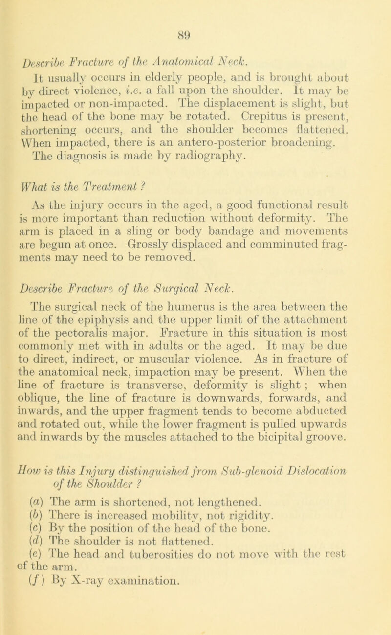 Describe Fracture of the Anatomical Neck. It usually occurs in elderly people, and is brought about by direct violence, i.e. a fall upon the shoulder. It may be impacted or non-impacted. The displacement is slight, but the head of the bone may be rotated. Crepitus is present, shortening occurs, and the shoulder becomes flattened. When impacted, there is an antero-posterior broadening. The diagnosis is made by radiography. What is the Treatment ? As the injury occurs in the aged, a good functional result is more important than reduction without deformity. The arm is placed in a sling or body bandage and movements are begun at once. Grossly displaced and comminuted frag- ments may need to be removed. Describe Fracture of the Surgical Neck. The surgical neck of the humerus is the area between the line of the epiphysis and the upper limit of the attachment of the pectoralis major. Fracture in this situation is most commonly met with in adults or the aged. It may be due to direct, indirect, or muscular violence. As in fracture of the anatomical neck, impaction may be present. When the line of fracture is transverse, deformity is slight ; when oblique, the line of fracture is downwards, forwards, and inwards, and the upper fragment tends to become abducted and rotated out, while the lowrer fragment is pulled upwards and inwards by the muscles attached to the bicipital groove. How is this Injury distinguished from Sub-glenoid Dislocation of the Shoidder ? (а) The arm is shortened, not lengthened. (б) There is increased mobility, not rigidity. (c) By the position of the head of the bone. (d) The shoulder is not flattened. (e) The head and tuberosities do not move with the rest of the arm. (/) By X- ray examination.