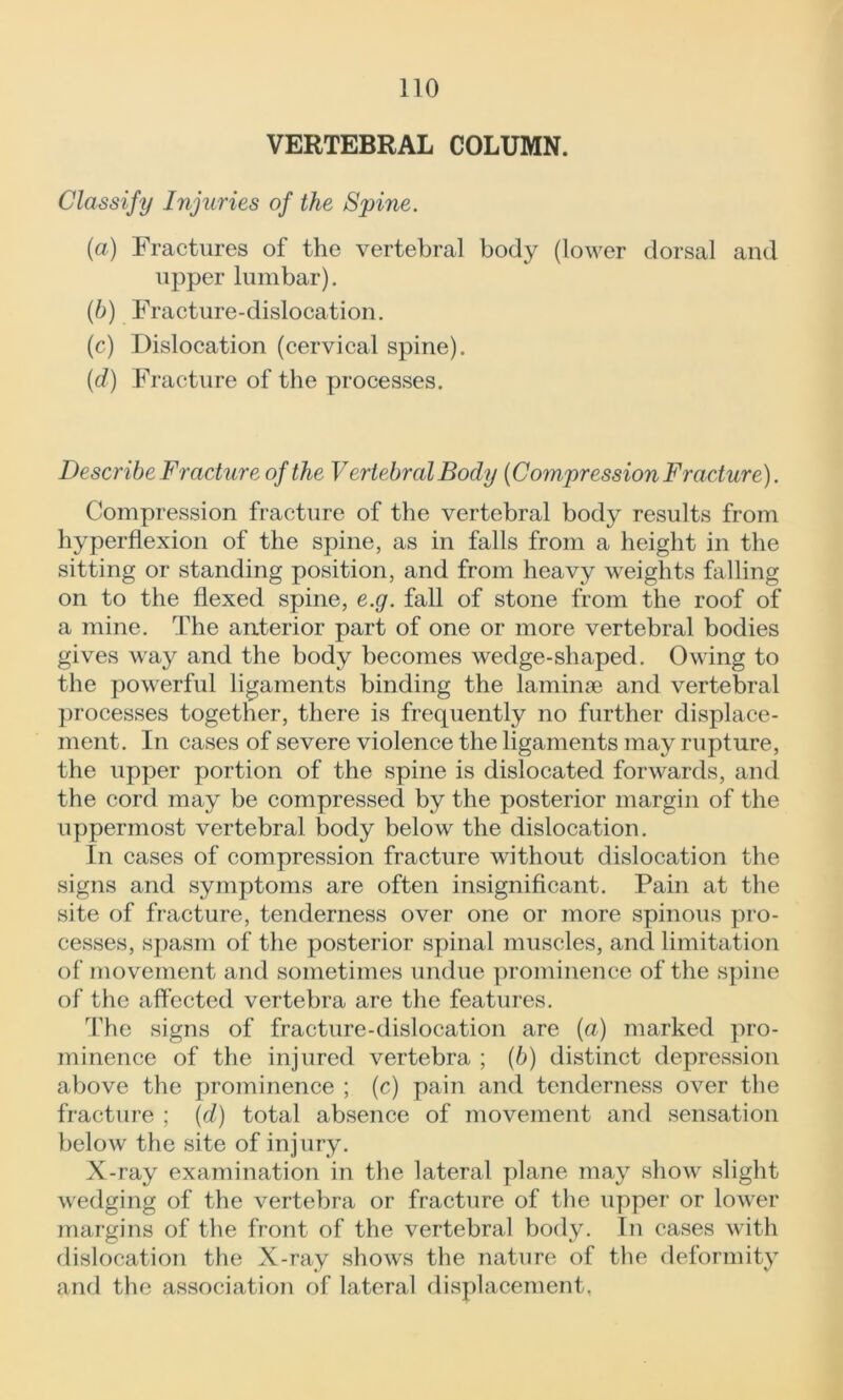 VERTEBRAL COLUMN. Classify Injuries of the Spine. (a) Fractures of the vertebral body (lower dorsal and upper lumbar). (b) Fracture-dislocation. (c) Dislocation (cervical spine). (cl) Fracture of the processes. Describe Fracture of the Vertebral Body (Compression Fracture). Compression fracture of the vertebral body results from hyperflexion of the spine, as in falls from a height in the sitting or standing position, and from heavy weights falling on to the flexed spine, e.g. fall of stone from the roof of a mine. The anterior part of one or more vertebral bodies gives way and the body becomes wedge-shaped. Owing to the powerful ligaments binding the laminae and vertebral processes together, there is frequently no further displace- ment. In cases of severe violence the ligaments may rupture, the upper portion of the spine is dislocated forwards, and the cord may be compressed by the posterior margin of the uppermost vertebral body below the dislocation. In cases of compression fracture without dislocation the signs and symptoms are often insignificant. Pain at the site of fracture, tenderness over one or more spinous pro- cesses, spasm of the posterior spinal muscles, and limitation of movement and sometimes undue prominence of the spine of the affected vertebra are the features. The signs of fracture-dislocation are (a) marked pro- minence of the injured vertebra ; (6) distinct depression above the prominence ; (c) pain and tenderness over the fracture ; (d) total absence of movement and sensation below the site of injury. X-ray examination in the lateral plane may show slight wedging of the vertebra or fracture of the upper or lower margins of the front of the vertebral body. In cases with dislocation the X-ray shows the nature of the deformity and the association of lateral displacement.