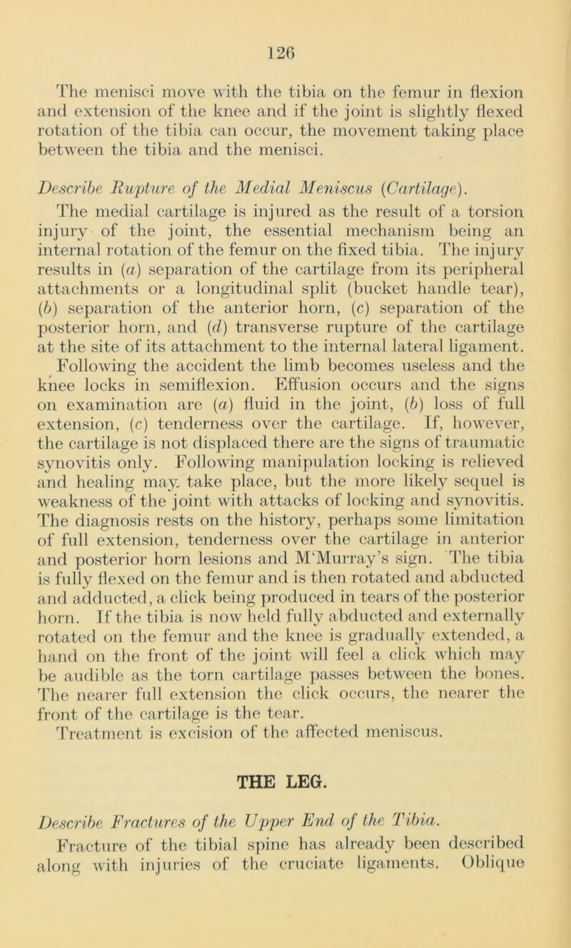 12G The menisci move with the tibia on the femur in flexion and extension of the knee and if the joint is slightly flexed rotation of the tibia can occur, the movement taking place between the tibia and the menisci. Describe Rupture of the Medial Meniscus (Cartilage). The medial cartilage is injured as the result of a torsion injury of the joint, the essential mechanism being an internal rotation of the femur on the fixed tibia. The injury results in (a) separation of the cartilage from its peripheral attachments or a longitudinal split (bucket handle tear), (6) separation of the anterior horn, (c) separation of the posterior horn, and (d) transverse rupture of the cartilage at the site of its attachment to the internal lateral ligament. Following the accident the limb becomes useless and the knee locks in semiflexion. Effusion occurs and the signs on examination are (a) fluid in the joint, (/>) loss of full extension, (c) tenderness over the cartilage. If, however, the cartilage is not displaced there are the signs of traumatic synovitis only. Following manipulation locking is relieved and healing may, take place, but the more likely sequel is weakness of the joint with attacks of locking and synovitis. The diagnosis rests on the history, perhaps some limitation of full extension, tenderness over the cartilage in anterior and posterior horn lesions and M/Murray’s sign. The tibia is fully flexed on the femur and is then rotated and abducted and adducted, a click being produced in tears of the posterior horn. If the tibia is now held fully abducted and externally rotated on the femur and the knee is gradually extended, a hand on the front of the joint will feel a click which may be audible as the torn cartilage passes between the bones. The nearer full extension the click occurs, the nearer the front of the cartilage is the tear. Treatment is excision of the affected meniscus. THE LEG. Describe Fractures of the Upper End of the Tibia. Fracture of the tibial spine has already been described along with injuries of the cruciate ligaments. Oblique