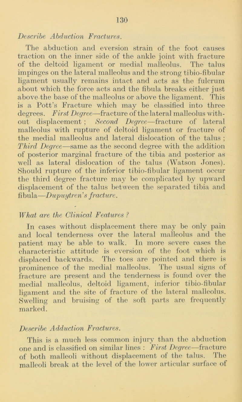 Describe Abduction Fractures. The abduction and eversion strain of the foot causes traction on the inner side of the ankle joint with fracture of the deltoid ligament or medial malleolus. The talus impinges on the lateral malleolus and the strong tibio-fibular ligament usually remains intact and acts as the fulcrum about which the force acts and the fibula breaks either just above the base of the malleolus or above the ligament. This is a Pott’s Fracture which may be classified into three degrees. First Degree—fracture of the lateral malleolus with- out displacement ; Second Degree—fracture of lateral malleolus with rupture of deltoid ligament or fracture of the medial malleolus and lateral dislocation of the talus ; Third Degree—same as the second degree with the addition of posterior marginal fracture of the tibia and posterior as well as lateral dislocation of the talus (Watson Jones). Should rupture of the inferior tibio-fibular ligament occur the third degree fracture may be complicated by upward displacement of the talus between the separated tibia and fibula—Dupuytren s fracture. What are the Clinical Features ? In cases without displacement there may be only pain and local tenderness over the lateral malleolus and the patient may be able to walk. In more severe cases the characteristic attitude is eversion of the foot which is displaced backwards. The toes are pointed and there is prominence of the medial malleolus. The usual signs of fracture are present and the tenderness is found over the medial malleolus, deltoid ligament, inferior tibio-fibular ligament and the site of fracture of the lateral malleolus. Swelling and bruising of the soft parts are frequently marked. Describe Adduction Fractures. This is a much less common injury than the abduction one and is classified on similar lines : First Degree—fracture of both malleoli without displacement of the talus. The malleoli break at the level of the lower articular surface of