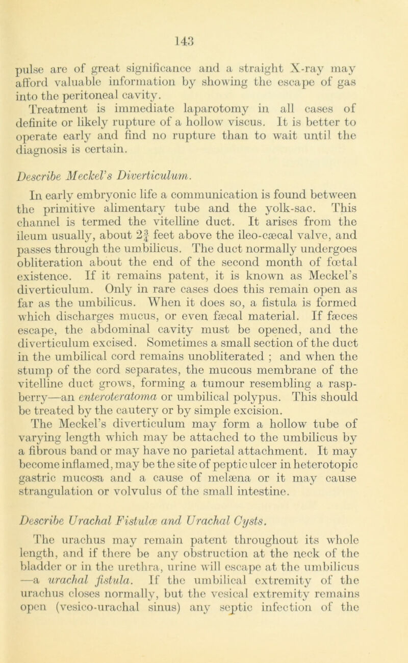 pulse are of great significance and a straight X-ray may afford valuable information by showing the escape of gas into the peritoneal cavity. Treatment is immediate laparotomy in all cases of definite or likely rupture of a hollow viscus. It is better to operate early and find no rupture than to wait until the diagnosis is certain. Describe Meckel's Diverticulum. In early embryonic life a communication is found between the primitive alimentary tube and the yolk-sac. This channel is termed the vitelline duct. It arises from the ileum usually, about 2f feet above the ileo-caecal valve, and passes through the umbilicus. The duct normally undergoes obliteration about the end of the second month of foetal existence. If it remains patent, it is known as Meckel’s diverticulum. Only in rare cases does this remain open as far as the umbilicus. When it does so, a fistula is formed which discharges mucus, or even faecal material. If faeces escape, the abdominal cavity must be opened, and the diverticulum excised. Sometimes a small section of the duct in the umbilical cord remains unobliterated ; and when the stump of the cord separates, the mucous membrane of the vitelline duct grows, forming a tumour resembling a rasp- berry—an enteroteratoma or umbilical polypus. This should be treated by the cautery or by simple excision. The Meckel’s diverticulum may form a hollow tube of varying length which may be attached to the umbilicus by a fibrous band or may have no parietal attachment. It may become inflamed, may be the site of peptic ulcer in heterotopic gastric mucosa and a cause of melaena or it may cause strangulation or volvulus of the small intestine. Describe Urachal Fistulas and Urachal Cysts. The urachus may remain patent throughout its whole length, and if there be any obstruction at the neck of the bladder or in the urethra, urine will escape at the umbilicus —a urachal fistula. If the umbilical extremity of the urachus closes normally, but the vesical extremity remains open (vesico-urachal sinus) any sejptic infection of the