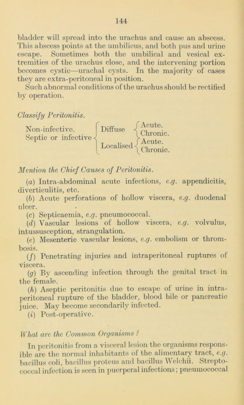bladder will spread into the urachus and cause an abscess. This abscess points at the umbilicus, and both pus and urine escape. Sometimes both the umbilical and vesical ex- tremities of the urachus close, and the intervening portion becomes cystic—urachal cysts. In the majority of cases they are extra-peritoneal in position. Such abnormal conditions of the urachus should be rectified by operation. Classify Peritonitis. Non-infective. Septic or infective <J Diffuse Localised f Acute. \ Chronic. f Acute. \ Chronic. Mention the Chief Causes of Peritonitis. (a) Intra-abdominal acute infections, e.g. appendicitis, diverticulitis, etc. (.b) Acute perforations of hollow viscera, e.g. duodenal ulcer. (c) Septicaemia, e.g. pneumococcal. (d) Vascular lesions of hollow viscera, e.g. volvulus, intussusception, strangulation. (e) Mesenteric vascular lesions, e.g. embolism or throm- bosis. (/) Penetrating injuries and intraperitoneal ruptures of viscera. (g) By ascending infection through the genital tract in the female. (h) Aseptic peritonitis due to escape of urine in intra- peritoneal rupture of the bladder, blood bile or pancreatic juice. May become secondarily infected. (i) Post-operative. What are the Common Organisms ? In peritonitis from a visceral lesion the organisms respons- ible are the normal inhabitants of the alimentary tract, e.g. bacillus coli, bacillus proteus and bacillus Welchii. Strepto- coccal infection is seen in puerperal infections; pneumococcal