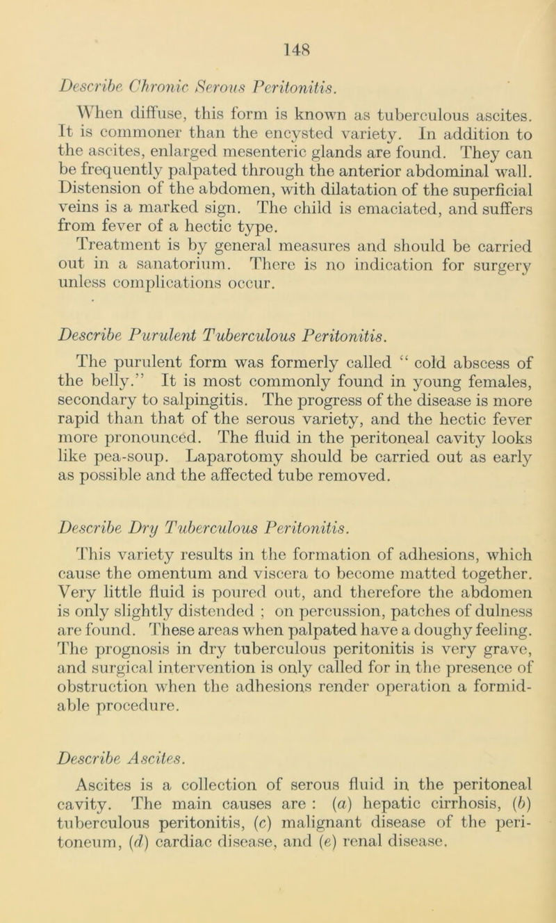 Describe Chronic Serous Peritonitis. When diffuse, this form is known as tuberculous ascites. It is commoner than the encysted variety. In addition to the ascites, enlarged mesenteric glands are found. They can be frequently palpated through the anterior abdominal wall. Distension of the abdomen, with dilatation of the superficial veins is a marked sign. The child is emaciated, and suffers from fever of a hectic type. Treatment is by general measures and should be carried out in a sanatorium. There is no indication for surgery unless complications occur. Describe Purulent Tuberculous Peritonitis. The purulent form was formerly called “ cold abscess of the belly.” It is most commonly found in young females, secondary to salpingitis. The progress of the disease is more rapid than that of the serous variety, and the hectic fever more pronounced. The fluid in the peritoneal cavity looks like pea-soup. Laparotomy should be carried out as early as possible and the affected tube removed. Describe Dry Tuberculous Peritonitis. This variety results in the formation of adhesions, which cause the omentum and viscera to become matted together. Very little fluid is poured out, and therefore the abdomen is only slightly distended ; on percussion, patches of dulness are found. These areas when palpated have a doughy feeling. The prognosis in dry tuberculous peritonitis is very grave, and surgical intervention is only called for in the presence of obstruction when the adhesions render operation a formid- able procedure. Describe Ascites. Ascites is a collection of serous fluid in the peritoneal cavity. The main causes are : (a) hepatic cirrhosis, (b) tuberculous peritonitis, (c) malignant disease of the peri- toneum, (d) cardiac disease, and (e) renal disease.