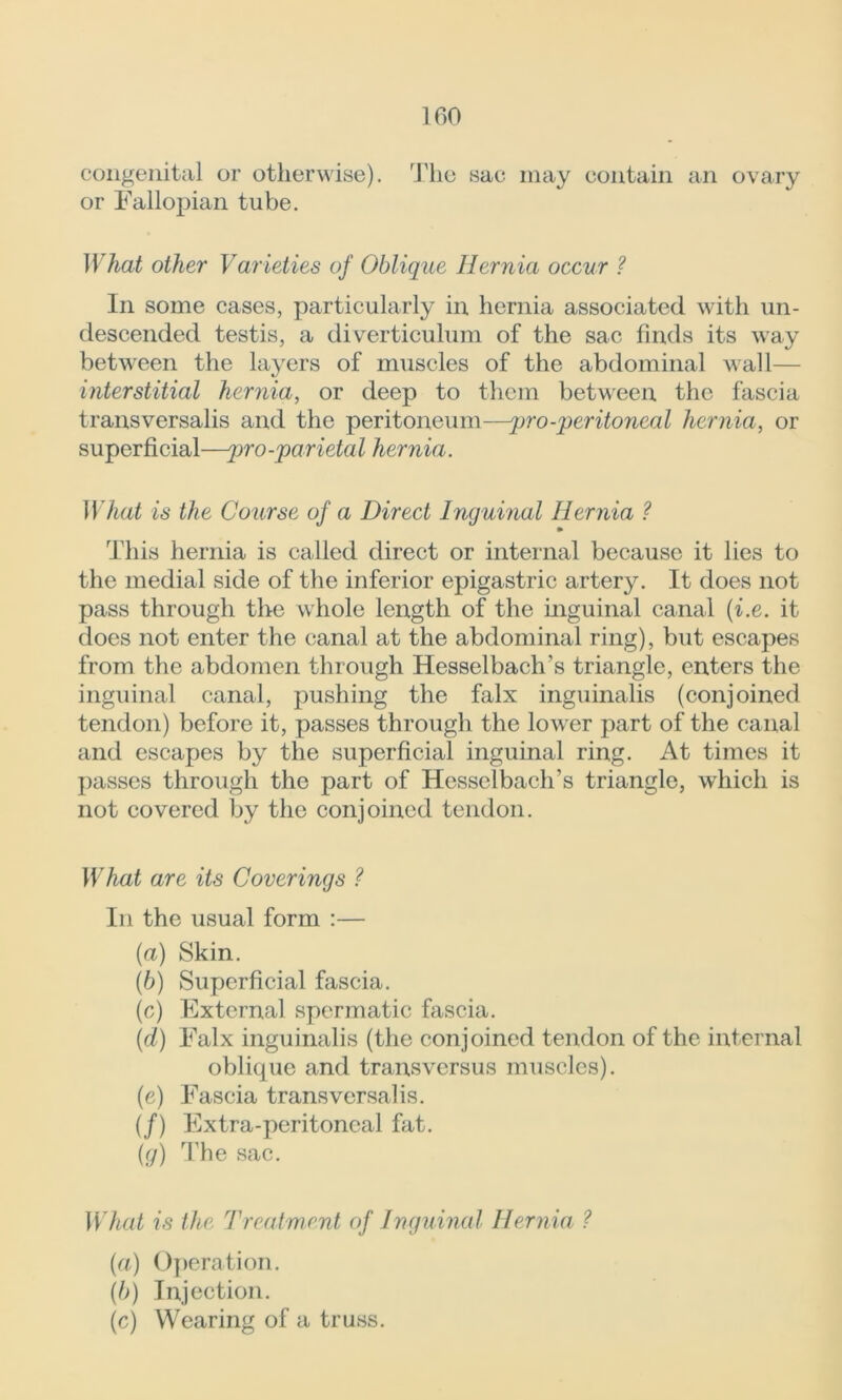 congenital or otherwise). The sac may contain an ovary or Fallopian tube. What other Varieties of Oblique Hernia occur ? In some cases, particularly in hernia associated with un- descended testis, a diverticulum of the sac finds its way between the layers of muscles of the abdominal wall— interstitial hernia, or deep to them between the fascia transversalis and the peritoneum—pro-peritoneal hernia, or superficial—pro-parietal hernia. What is the Course of a Direct Inguinal Hernia ? This hernia is called direct or internal because it lies to the medial side of the inferior epigastric artery. It does not pass through the whole length of the inguinal canal (i.e. it does not enter the canal at the abdominal ring), but escapes from the abdomen through Hesselbach’s triangle, enters the inguinal canal, pushing the falx inguinalis (conjoined tendon) before it, passes through the lower part of the canal and escapes by the superficial inguinal ring. At times it passes through the part of Hesselbach’s triangle, which is not covered by the conjoined tendon. What are its Coverings ? In the usual form :— {a) Skin. (6) Superficial fascia. (c) External spermatic fascia. (cl) Falx inguinalis (the conjoined tendon of the internal oblique and transversus muscles). (e) Fascia transversalis. (/) Extra-peritoneal fat. (g) The sac. What is the Treatment of Inguinal Hernia ? (a) Operation. (b) Injection. (c) Wearing of a truss.