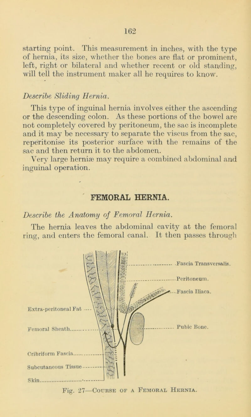 starting point. This measurement in inches, with the type of hernia, its size, whether the bones are flat or prominent, left, right or bilateral and whether recent or old standing, will tell the instrument maker all he requires to know. Describe Sliding Hernia. This type of inguinal hernia involves either the ascending or the descending colon. As these portions of the bowel are not completely covered by peritoneum, the sac is incomplete and it may be necessary to separate the viscus from the sac, reperitonise its posterior surface with the remains of the sac and then return it to the abdomen. Very large hernite may require a combined abdominal and inguinal operation. FEMORAL HERNIA. Describe the Anatomy of Femoral Hernia. The hernia leaves the abdominal cavity at the femoral ring, and enters the femoral canal. It then passes through Extra-peritoneal Fat Femoral Sheatli Cribriform Fascia Subcutaneous Tissue Skin Fascia Transversalis. Peritoneum. “--.Fascia Iiiaca. Pubic Bone. Fig. 27—Course of a Femoral Hernia.