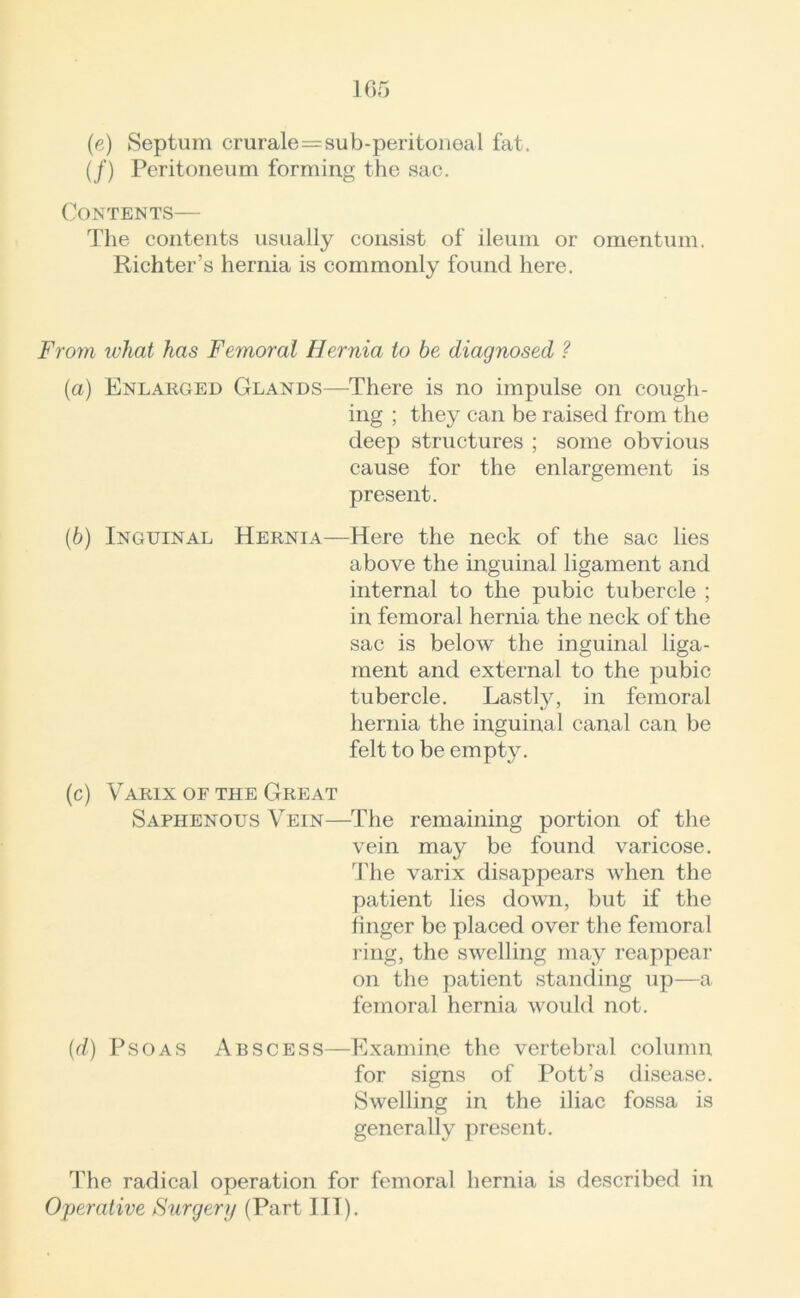 (e) Septum crurale=sub-peritoneal fat. (/) Peritoneum forming the sac. Contents— The contents usually consist of ileum or omentum. Richter’s hernia is commonly found here. From what has Femoral Hernia to be diagnosed ? (a) Enlarged Glands—There is no impulse on cough- ing ; they can be raised from the deep structures ; some obvious cause for the enlargement is present. (b) Inguinal Hernia—Here the neck of the sac lies above the inguinal ligament and internal to the pubic tubercle ; in femoral hernia the neck of the sac is below the inguinal liga- ment and external to the pubic tubercle. Lastly, in femoral hernia the inguinal canal can be felt to be empty. (c) Varix of the Great Saphenous Vein—The remaining portion of the vein may be found varicose. The varix disappears when the patient lies down, but if the finger be placed over the femoral ring, the swelling may reappear on the patient standing up—a femoral hernia would not. (d) Psoas Abscess—Examine the vertebral column for signs of Pott’s disease. Swelling in the iliac fossa is generally present. The radical operation for femoral hernia is described in Operative Surgery (Part III).