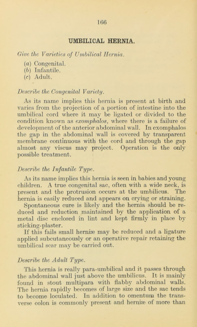 UMBILICAL HERNIA. Give the Varieties of Umbilical Hernia. (a) Congenital. (b) Infantile. (c) Adult. Describe the Congenital Variety. As its name implies this hernia is present at birth and varies from the projection of a portion of intestine into the umbilical cord where it may be ligated or divided to the condition known as exomphalos, where there is a failure of development of the anterior abdominal wall. In exomphalos the gap in the abdominal wall is covered by transparent membrane continuous with the cord and through the gap almost any viscus may project. Operation is the only possible treatment. Describe the Infantile Type. As its name implies this hernia is seen in babies and young children. A true congenital sac, often with a wide neck, is present and the protrusion occurs at the umbilicus. The hernia is easily reduced and appears on crying or straining. Spontaneous cure is likely and the hernia should be re- duced and reduction maintained by the application of a metal disc enclosed in lint and kept firmly in place by sticking-plaster. If this fails small herniae may be reduced and a ligature applied subcutaneously or an operative repair retaining the umbilical scar may be carried out. Describe the Adult Type. This hernia is really para-umbilical and it passes through the abdominal wall just above the umbilicus. It is mainly found in stout multipara with flabby abdominal walls. The hernia rapidly becomes of large size and the sac tends to become loculated. In addition to omentum the trans- verse colon is commonly present and hernia? of more than