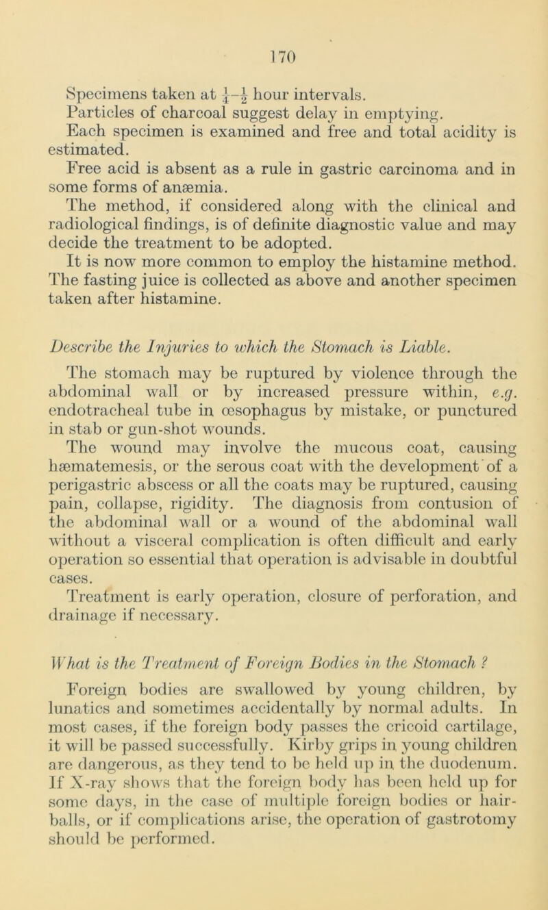 Specimens taken at hour intervals. Particles of charcoal suggest delay in emptying. Each specimen is examined and free and total acidity is estimated. Free acid is absent as a rule in gastric carcinoma and in some forms of anaemia. The method, if considered along with the clinical and radiological findings, is of definite diagnostic value and may decide the treatment to be adopted. It is now more common to employ the histamine method. The fasting juice is collected as above and another specimen taken after histamine. Describe the Injuries to which the Stomach is Liable. The stomach may be ruptured by violence through the abdominal wall or by increased pressure within, e.g. endotracheal tube in oesophagus by mistake, or punctured in stab or gun-shot wounds. The wound may involve the mucous coat, causing haematemesis, or the serous coat with the development of a perigastric abscess or all the coats may be ruptured, causing pain, collapse, rigidity. The diagnosis from contusion of the abdominal wall or a wound of the abdominal wall without a visceral complication is often difficult and early operation so essential that operation is advisable in doubtful cases. Treatment is early operation, closure of perforation, and drainage if necessary. What is the Treatment of Foreign Bodies in the Stomach ? Foreign bodies are swallowed by young children, by lunatics and sometimes accidentally by normal adults. In most cases, if the foreign body passes the cricoid cartilage, it will be passed successfully. Kirby grips in young children are dangerous, as they tend to be held up in the duodenum. If X-ray shows that the foreign body has been held up for some days, in the case of multiple foreign bodies or hair- balls, or if complications arise, the operation of gastrotomy should be performed.