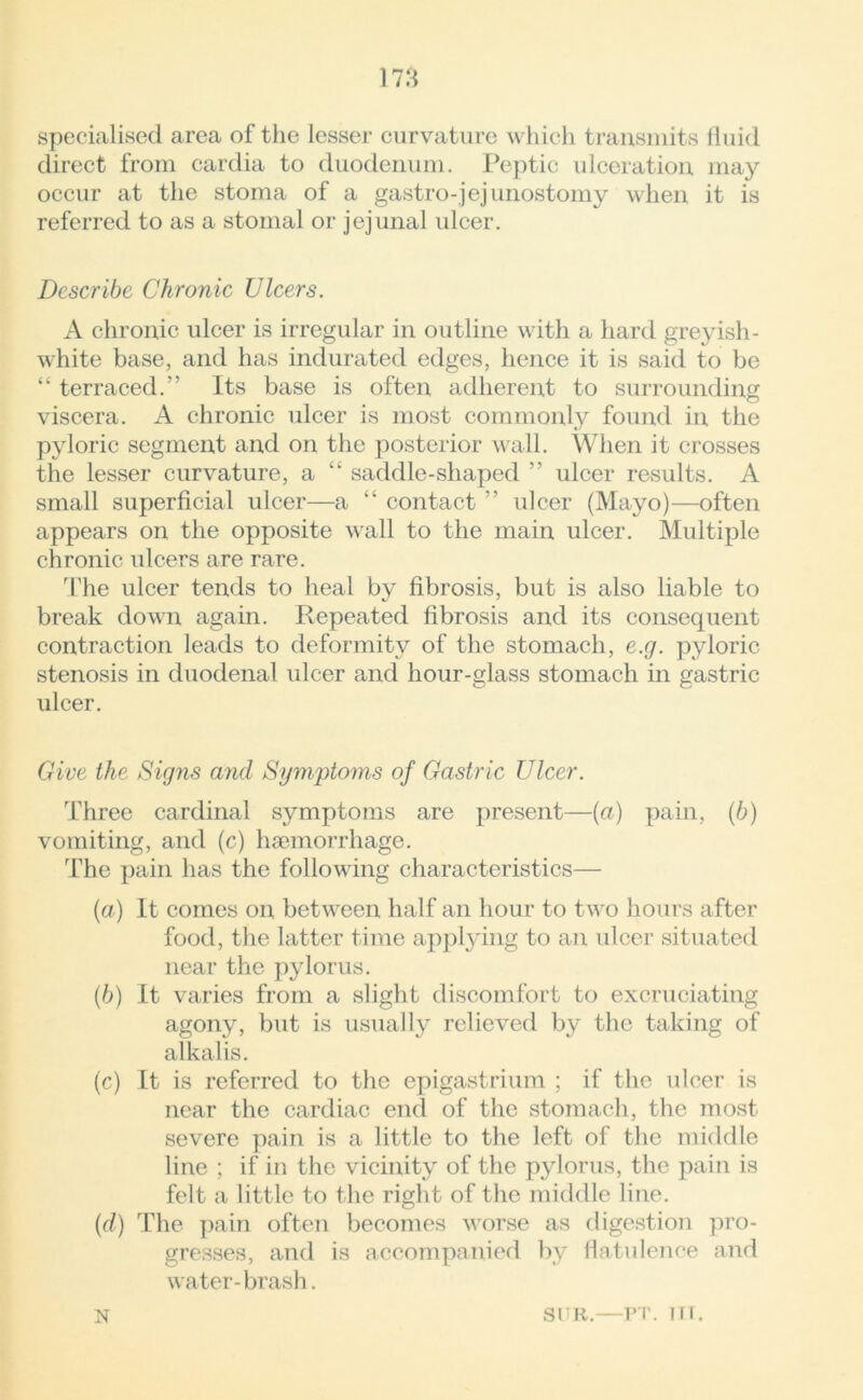 specialised area of the lesser curvature which transmits fluid direct from cardia to duodenum. Peptic ulceration may occur at the stoma of a gastro-jej unostomy when it is referred to as a stomal or jejunal ulcer. Describe Chronic Ulcers. A chronic ulcer is irregular in outline with a hard greyish - white base, and has indurated edges, hence it is said to be “ terraced.” Its base is often adherent to surrounding viscera. A chronic ulcer is most commonly found in the pyloric segment and on the posterior wall. When it crosses the lesser curvature, a “ saddle-shaped ” ulcer results. A small superficial ulcer—a “ contact ” ulcer (Mayo)—often appears on the opposite wall to the main ulcer. Multiple chronic ulcers are rare. The ulcer tends to heal by fibrosis, but is also liable to break down again. Repeated fibrosis and its consequent contraction leads to deformity of the stomach, e.g. pyloric stenosis in duodenal ulcer and hour-glass stomach in gastric ulcer. Give the Signs and Symptoms of Gastric Ulcer. Three cardinal symptoms are present—(a) pain, (/;) vomiting, and (c) haemorrhage. The pain has the following characteristics— (a) It comes on between half an hour to two hours after food, the latter time applying to an ulcer situated near the pylorus. (b) It varies from a slight discomfort to excruciating agony, but is usually relieved by the taking of alkalis. (c) It is referred to the epigastrium ; if the ulcer is near the cardiac end of the stomach, the most severe pain is a little to the left of the middle line ; if in the vicinity of the pylorus, the pain is felt a little to the right of the middle line. (d) The pain often becomes worse as digestion pro- gresses, and is accompanied by flatulence and water- brash. N SUR.—PT. IT I.