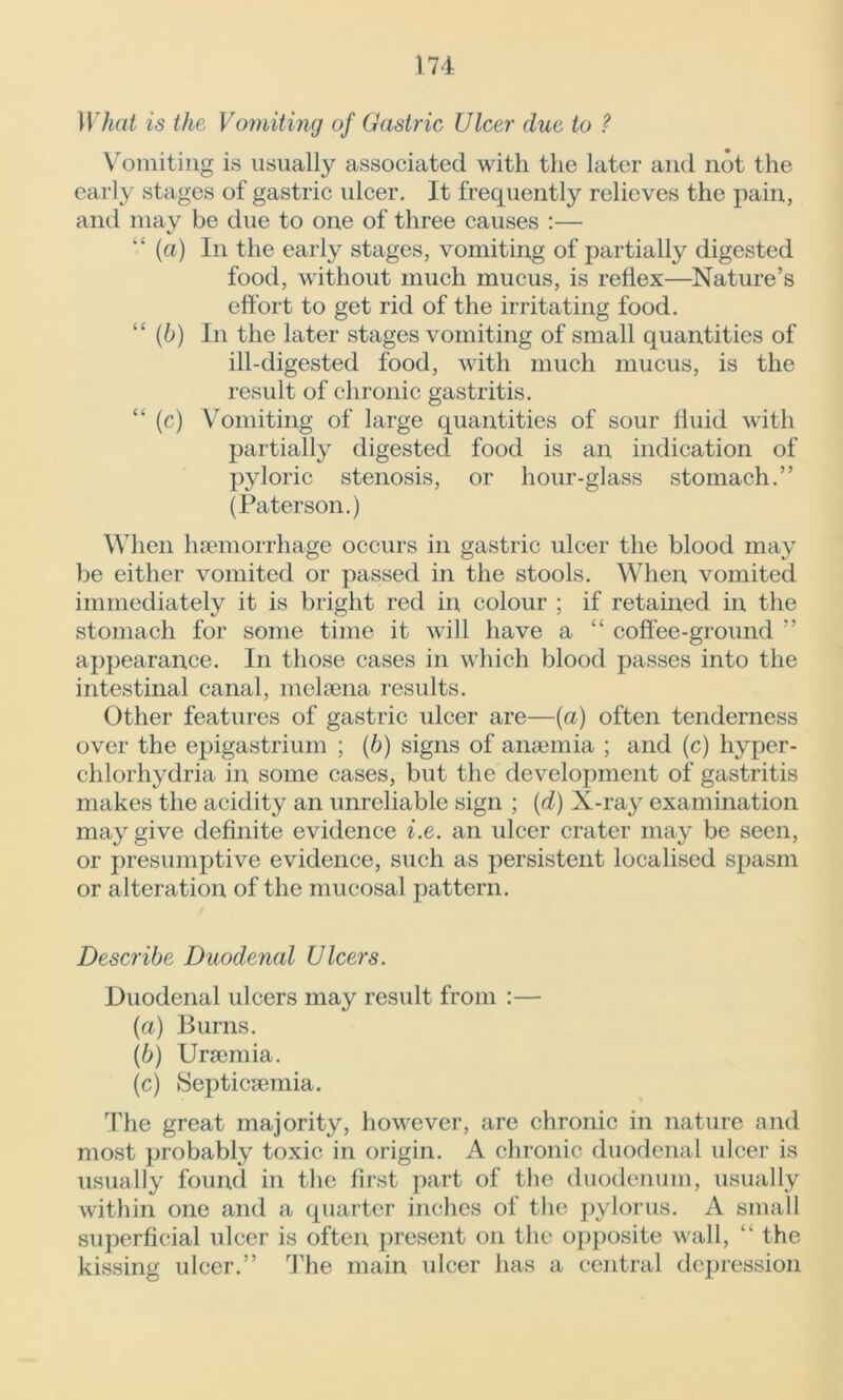 What is the Vomiting of Gastric Ulcer due to ? Vomiting is usually associated with the later and not the early stages of gastric ulcer. It frequently relieves the pain, and may be due to one of three causes :— “ (a) In the early stages, vomiting of partially digested food, without much mucus, is reflex—Nature’s effort to get rid of the irritating food. “ (b) In the later stages vomiting of small quantities of ill-digested food, with much mucus, is the result of chronic gastritis. “ (c) Vomiting of large quantities of sour fluid with partially digested food is an indication of pyloric stenosis, or hour-glass stomach.” (Paterson.) When haemorrhage occurs in gastric ulcer the blood may be either vomited or passed in the stools. When vomited immediately it is bright red in colour ; if retained in the stomach for some time it will have a “ coffee-ground ” appearance. In those cases in which blood passes into the intestinal canal, melaena results. Other features of gastric ulcer are—(a) often tenderness over the epigastrium ; (6) signs of anaemia ; and (c) hyper- chlorhydria in some cases, but the development of gastritis makes the acidity an unreliable sign ; (d) X-ray examination may give definite evidence i.e. an ulcer crater may be seen, or presumptive evidence, such as persistent localised spasm or alteration of the mucosal pattern. Describe Duodenal Ulcers. Duodenal ulcers may result from :— (a) Burns. (b) Uraemia. (c) Septicaemia. The great majority, however, are chronic in nature and most probably toxic in origin. A chronic duodenal ulcer is usually found in the first part of the duodenum, usually within one and a quarter inches of the pylorus. A small superficial ulcer is often present on the opposite wall, “ the kissing ulcer.” The main ulcer has a central depression