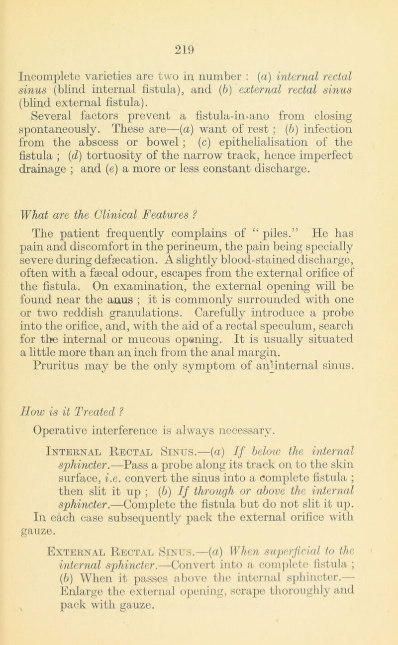 Incomplete varieties are two in number : (a) internal rectal sinus (blind internal fistula), and (b) external rectal sinus (blind external fistula). Several factors prevent a fistula-in-ano from closing spontaneously. These are—(a) want of rest ; (b) infection from the abscess or bowel ; (c) epithelialisation of the fistula ; (d) tortuosity of the narrow track, hence imperfect drainage ; and (e) a more or less constant discharge. What are the Clinical Features ? The patient frequently complains of “ piles.” He has pain and discomfort in the perineum, the pain being specially severe during defsecation. A slightly blood-stained discharge, often with a faecal odour, escapes from the external orifice of the fistula. On examination, the external opening will be found near the anus ; it is commonly surrounded with one or two reddish granulations. Carefully introduce a probe into the orifice, and, with the aid of a rectal speculum, search for tire internal or mucous opening. It is usually situated a little more than an inch from the anal margin. Pruritus may be the only symptom of aiTinternal sinus. How is it Treated ? Operative interference is always necessary. Internal Rectal Sinus.—(a) If below the internal sphincter.—Pass a probe along its track on to the skin surface, i.e. convert the sinus into a complete fistula ; then slit it up ; (b) If through or above the internal sphincter.—Complete the fistula but do not slit it up. In each case subsequently pack the external orifice with gauze. External Rectal Sinus.—{a) When super feral to the internal sphincter.—Convert into a complete fistula ; (b) When it passes above the internal sphincter.— Enlarge the external opening, scrape thoroughly and pack with gauze.