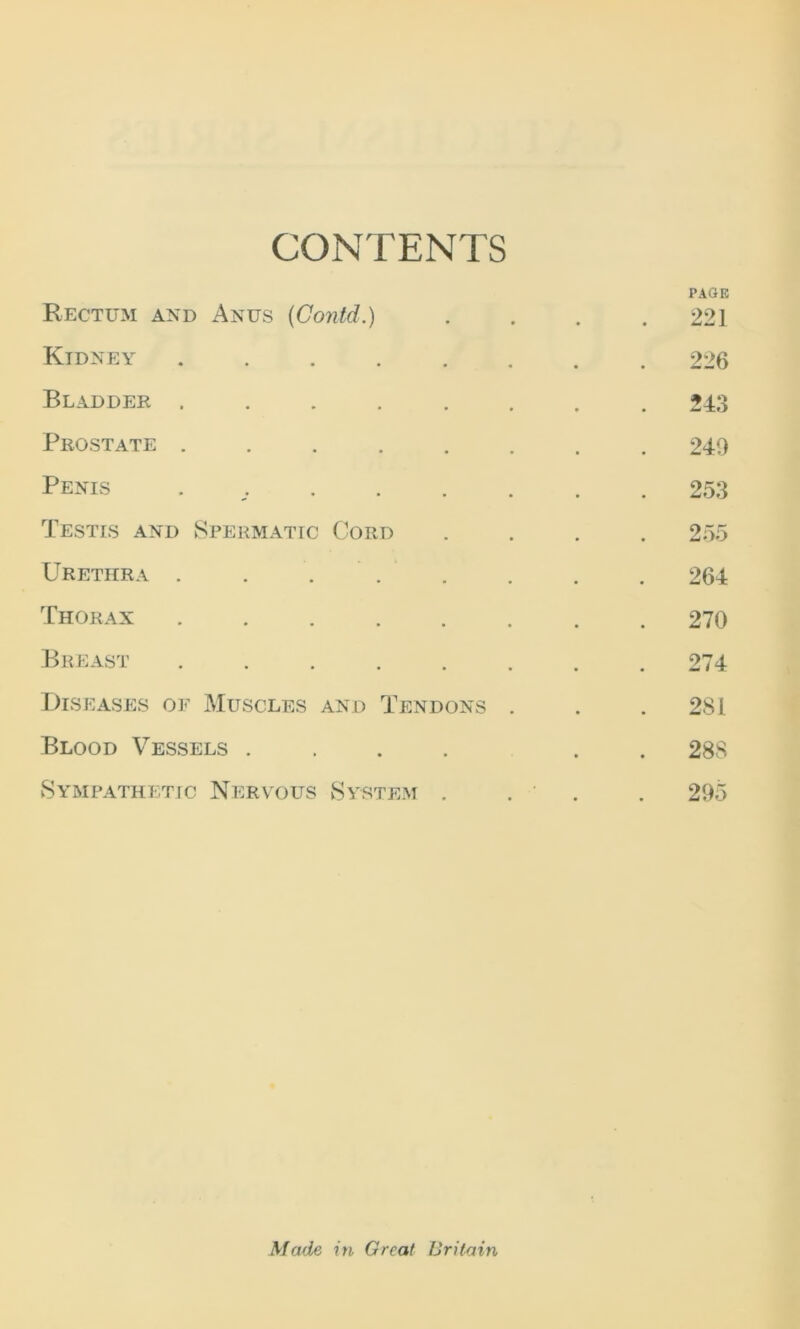 CONTENTS Rectum and Anus (Contd.) Kidney ..... Bladder ..... Prostate ..... Penis . Testis and Spermatic Cord Urethra . . ... Thorax ..... Breast ..... Diseases of Muscles and Tendons Blood Vessels .... Sympathetic Nervous System . PAGE 221 226 243 240 253 255 264 270 274 281 288 295 Made in Great IJri/ain