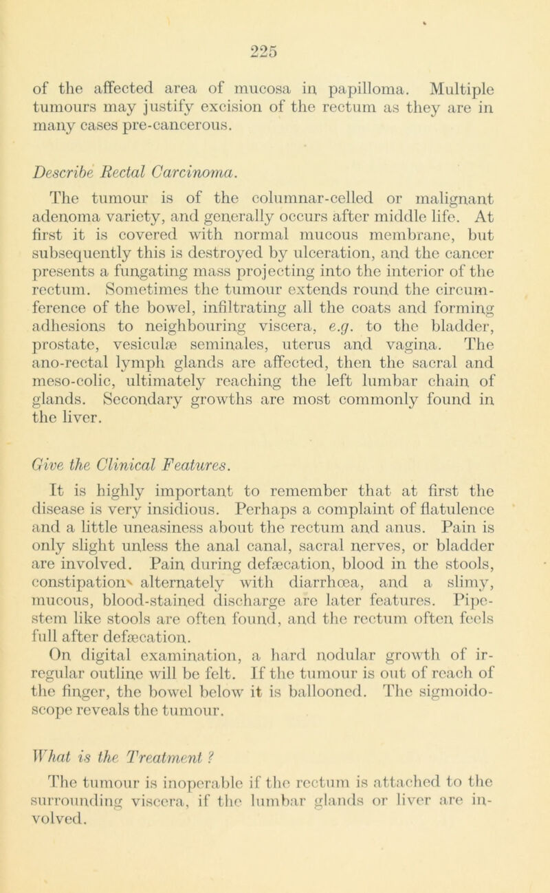 of the affected area of mucosa in, papilloma. Multiple tumours may justify excision of the rectum as they are in many cases pre-cancerous. Describe Rectal Carcinoma. The tumour is of the columnar-celled or malignant adenoma variety, and generally occurs after middle life. At first it is covered with normal mucous membrane, but subsequently this is destroyed by ulceration, and the cancer presents a fungating mass projecting into the interior of the rectum. Sometimes the tumour extends round the circum- ference of the bowel, infiltrating all the coats and forming adhesions to neighbouring viscera, e.g. to the bladder, prostate, vesicufe seminales, uterus and vagina. The ano-rectal lymph glands are affected, then the sacral and meso-colic, ultimately reaching the left lumbar chain of glands. Secondary growths are most commonly found in the liver. Give the Clinical Features. It is highly important to remember that at first the disease is very insidious. Perhaps a complaint of flatulence and a little uneasiness about the rectum and anus. Pain is only slight unless the anal canal, sacral nerves, or bladder are involved. Pain during defecation, blood in the stools, constipation' alternately with diarrhoea, and a slimy, mucous, blood-stained discharge are later features. Pipe- stem like stools are often found, and the rectum often feels full after defecation. On digital examination, a hard nodular growth of ir- regular outline will be felt. If the tumour is out of reach of the finger, the bowel below it is ballooned. The sigmoido- scope reveals the tumour. What is the Treatment ? The tumour is inoperable if the rectum is attached to the surrounding viscera, if the lumbar glands or liver are in- volved.