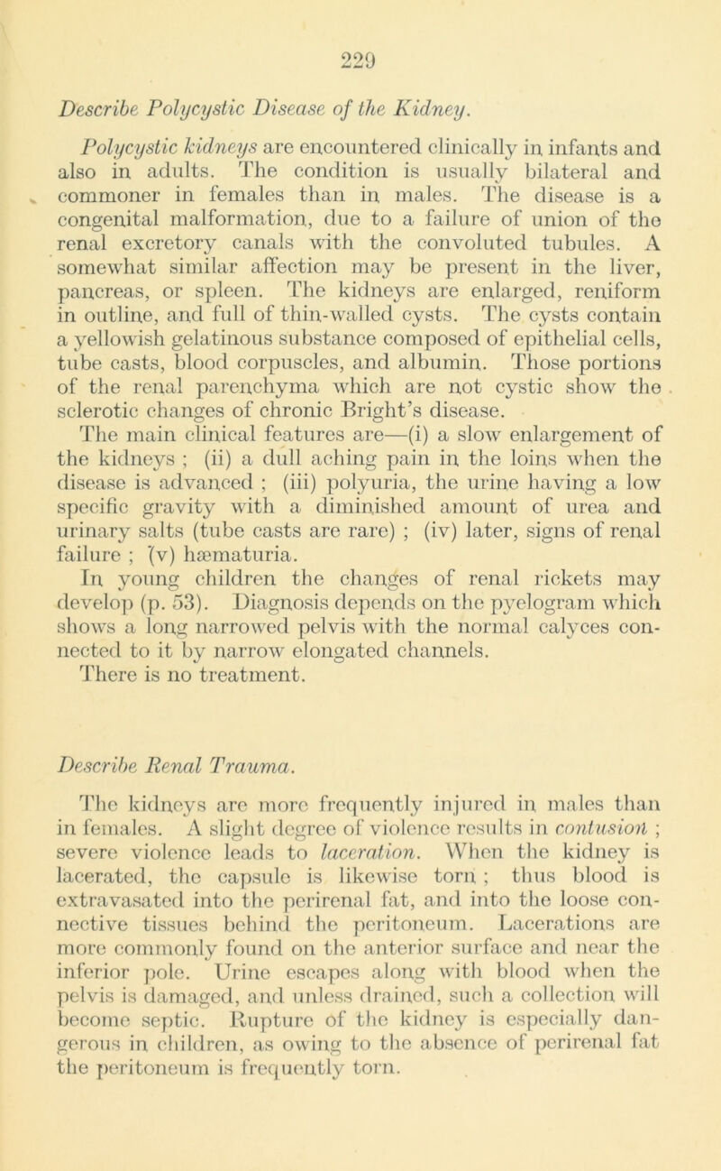 Describe Polycystic Disease of the Kidney. Polycystic kidneys are encountered clinically in infants and also in adults. The condition is usually bilateral and % commoner in females than in males. The disease is a congenital malformation, due to a failure of union of the renal excretory canals with the convoluted tubules. A somewhat similar affection may be present in the liver, pancreas, or spleen. The kidneys are enlarged, reniform in outline, and full of thin-walled cysts. The cysts contain a yellowish gelatinous substance composed of epithelial cells, tube casts, blood corpuscles, and albumin. Those portions of the renal parenchyma which are not cystic show the sclerotic changes of chronic Bright’s disease. The main clinical features are—(i) a slow enlargement of the kidneys ; (ii) a dull aching pain in the loins when the disease is advanced ; (iii) polyuria, the urine having a low specific gravity with a diminished amount of urea and urinary salts (tube casts are rare) ; (iv) later, signs of renal failure ; ’(v) hsematuria. In young children the changes of renal rickets may develop (p. 53). Diagnosis depends on the pyelogram which shows a long narrowed pelvis with the normal calyces con- nected to it by narrow elongated channels. There is no treatment. Describe Renal Trauma. The kidneys are more frequently injured in males than in females. A slight degree of violence 7’csults in contusion ; severe violence leads to laceration. When the kidney is lacerated, the capsule is likewise torn ; thus blood is extravasated into the perirenal hit, and into the loose con- nective tissues behind the peritoneum. Lacerations are more commonly found on the anterior surface and near the inferior pole. Urine escapes along with blood when the pelvis is damaged, and unless drained, such a collection will become septic. Rupture of the kidney is especially dan- gerous in children, as owing to the absence of perirenal fat the peritoneum is frequently torn.