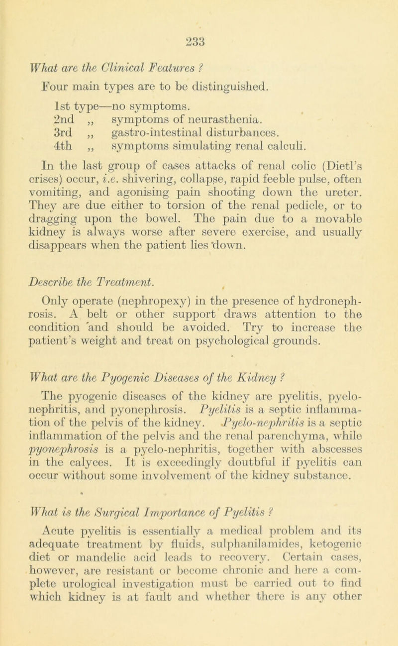 What are the Clinical Features ? Four main types are to be distinguished. 1st type—no symptoms. 2nd „ symptoms of neurasthenia. 3rd ,, gastro-intestinal disturbances. 4th ,, symptoms simulating renal calculi. In the last group of cases attacks of renal colic (Dietl’s crises) occur, i.e. shivering, collapse, rapid feeble pulse, often vomiting, and agonising pain shooting down the ureter. They are due either to torsion of the renal pedicle, or to dragging upon the bowel. The pain due to a movable kidney is always worse after severe exercise, and usually disappears when the patient lies 'down. Describe the Treatment. Only operate (nephropexy) in the presence of hydroneph- rosis. A belt or other support draws attention to the condition 'and should be avoided. Try to increase the patient’s weight and treat on psychological grounds. What are the Pyogenic Diseases of the Kidney ? The pyogenic diseases of the kidney are pyelitis, pyelo- nephritis, and pyonephrosis. Pyelitis is a septic inflamma- tion of the pelvis of the kidney. JPyelo-nephritis is a septic inflammation of the pelvis and the renal parenchyma, while 'pyonephrosis is a pyelo-nephritis, together with abscesses in the calyces. It is exceedingly doutbful if pyelitis can occur without some involvement of the kidney substance. • What is the Surgical Importance of Pyelitis ? Acute pyelitis is essentially a medical problem and its adequate treatment by fluids, sulphani lam ides, ketogenic diet or mandelic acid leads to recovery. Certain cases, however, are resistant or become chronic and here a com- plete urological investigation must be carried out to find which kidney is at fault and whether there is any other