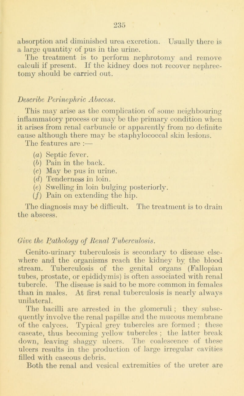 absorption and diminished urea excretion. Usually there is a large quantity of pus in the urine. The treatment is to perform nephrotomy and remove calculi if present. If the kidney does not recover nephrec- tomy should be carried out. Describe Perinephric Abscess. This may arise as the complication of some neighbouring inflammatory process or may be the primary condition when it arises from renal carbuncle or apparently from no definite cause although there may be staphylococcal skin lesions. The features are :— (a) Septic fever. (b) Pain in the back. (c) May be pus in urine. (d) Tenderness in loin. (e) Swelling in loin bulging posteriorly. (/) Pain on extending the hip. The diagnosis may be difficult. The treatment is to drain the abscess. Give the Pathology of Renal Tuberculosis. Genito-urinary tuberculosis is secondary to disease else- where and the organisms reach the kidney by the blood stream. Tuberculosis of the genital organs (Fallopian tubes, prostate, or epididymis) is often associated with renal tubercle. The disease is said to be more common in females than in males. At first renal tuberculosis is nearly always unilateral. The bacilli are arrested in the glomeruli ; they subse- quently involve the renal papillae and the mucous membrane of the calyces. Typical grey tubercles are formed ; these caseate, thus becoming yellow tubercles ; the latter break down, leaving shaggy ulcers. The coalescence of these ulcers results in the production of large irregular cavities filled with caseous debris. Both the renal and vesical extremities of the ureter are