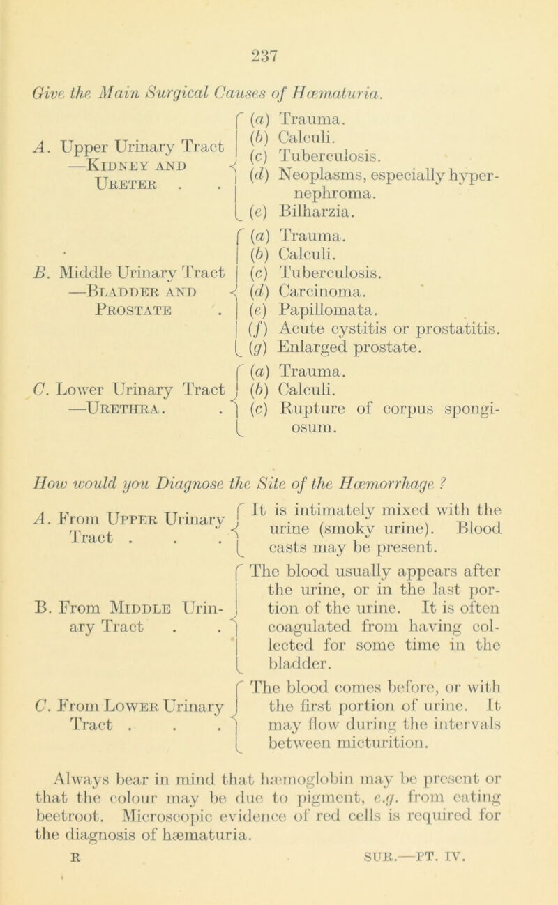 Give the Main Surgical Causes of Hcematuria. A. Upper Urinary Tract —Kidney and Ureter B. Middle Urinary Tract —Bladder and Prostate r A (a) Trauma. (h) Calculi. (c) Tuberculosis. (d) Neoplasms, especially hyper- nephroma. (e) Bilharzia. f (a) Trauma. (6) Calculi. | (c) Tuberculosis. (d) Carcinoma. | (e) Papillomata. | (/) Acute cystitis or prostatitis. {g) Enlarged prostate. C. Lower Urinary Tract —Urethra . . j i (a) Trauma. (b) Calculi. (c) Rupture of corpus spongi- osum. How ivould you Diagnose the Site of the Haemorrhage ? A. From Upper Urinary , Tract . . ' r t It is intimately mixed with the urine (smoky urine). Blood casts may be present. r B. From Middle Urin- ary Tract i r C. From Lower Urinary j Tract . . . j l The blood usually appears after the urine, or in the last por- tion of the urine. It is often coagulated from having col- lected for some time in the bladder. The blood comes before, or with the first portion of urine. It may flow during the intervals between micturition. Always bear in mind that haemoglobin may be present or that the colour may be due to pigment, e.g. from eating beetroot. Microscopic evidence of red cells is required for the diagnosis of haematuria. R sur.—PT. IV.