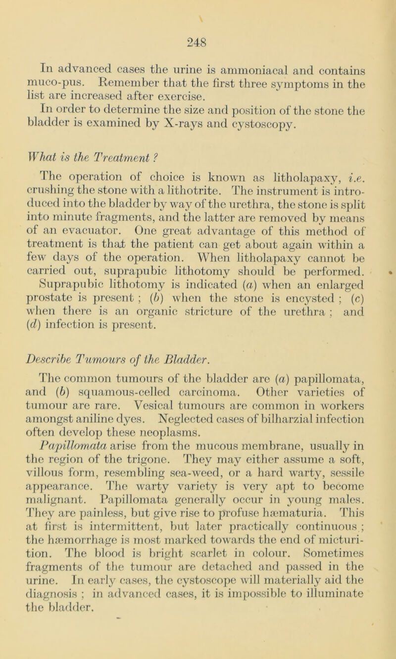 In advanced cases the urine is ammoniacal and contains muco-pus. Remember that the first three symptoms in the list are increased after exercise. In order to determine the size and position of the stone the bladder is examined by X-rays and cystoscopy. What is the Treatment ? The operation of choice is known as litholapaxy, i.e. crushing the stone with a lithotrite. The instrument is intro- duced into the bladder by way of the urethra, the stone is split into minute fragments, and the latter are removed by means of an evacuator. One great advantage of this method of treatment is that the patient can get about again within a few days of the operation. When litholapaxy cannot be carried out, suprapubic lithotomy should be performed. Suprapubic lithotomy is indicated (a) when an enlarged prostate is present ; (b) when the stone is encysted ; (c) when there is an organic stricture of the urethra ; and (cl) infection is present. Describe Tumours of the Bladder. The common tumours of the bladder are (a) papillomata, and (b) squamous-celled carcinoma. Other varieties of tumour are rare. Vesical tumours are common in workers amongst aniline dyes. Neglected cases of bilharzial infection often develop these neoplasms. Papillomata arise from the mucous membrane, usually in the region of the trigone. They may either assume a soft, villous form, resembling sea-weed, or a hard warty, sessile appearance. The warty variety is very apt to become malignant. Papillomata generally occur in young males. They are painless, but give rise to profuse hsematuria. This at first is intermittent, but later practically continuous.; the haemorrhage is most marked towards the end of micturi- tion. The blood is bright scarlet in colour. Sometimes fragments of the tumour are detached and passed in the urine. In early cases, the cystoscope will materially aid the diagnosis ; in advanced cases, it is impossible to illuminate the bladder.