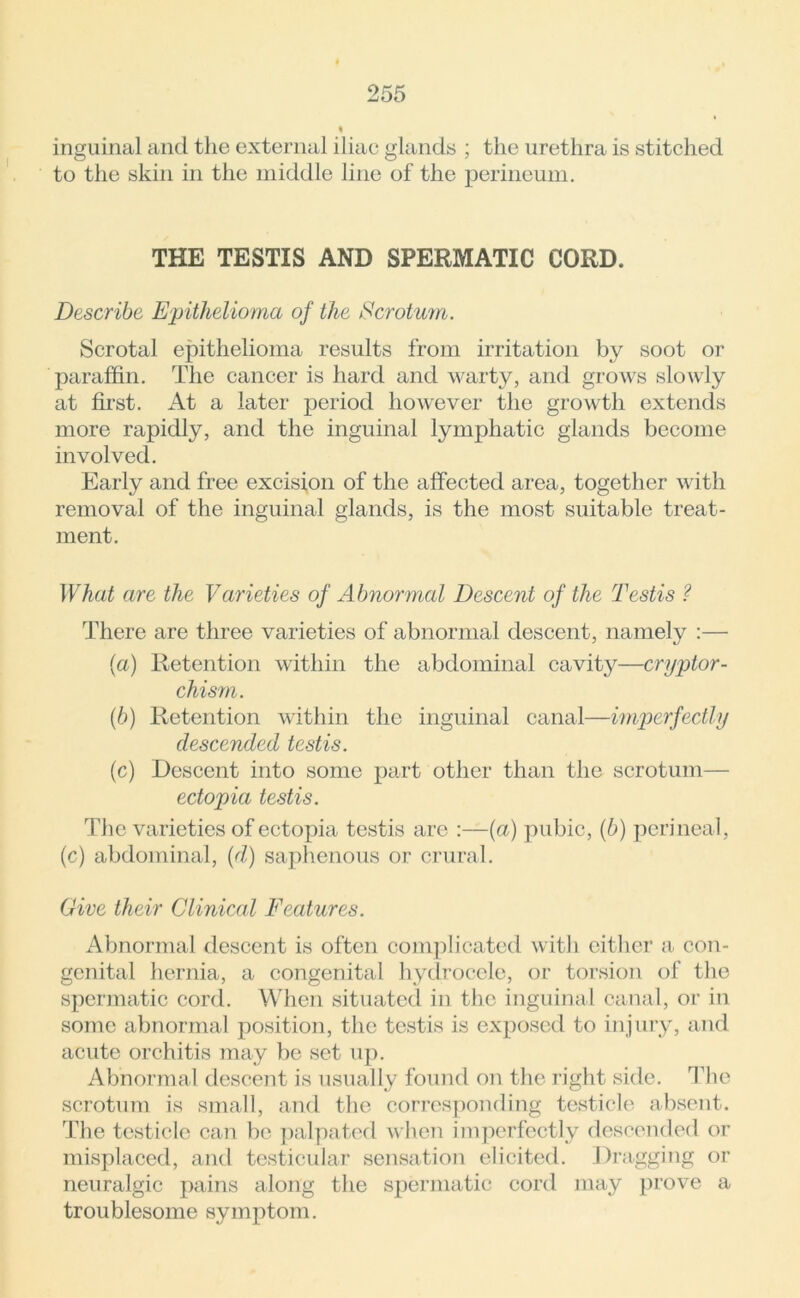 inguinal and the external iliac glands ; the urethra is stitched to the skin in the middle line of the perineum. THE TESTIS AND SPERMATIC CORD. Describe Epithelioma of the Scrotum. Scrotal epithelioma results from irritation by soot or paraffin. The cancer is hard and warty, and grows slowly at first. At a later period however the growth extends more rapidly, and the inguinal lymphatic glands become involved. Early and free excision of the affected area, together with removal of the inguinal glands, is the most suitable treat- ment. What are the Varieties of Abnormal Descent of the Testis ? There are three varieties of abnormal descent, namely :— (a) Retention within the abdominal cavity—cryptor- chism. (b) Retention within the inguinal canal—imperfectly descended testis. (c) Descent into some part other than the scrotum— ectopia testis. The varieties of ectopia testis arc :—(a) pubic, (b) perineal, (c) abdominal, (d) saphenous or crural. Give their Clinical Features. Abnormal descent is often complicated with either a con- genital hernia, a congenital hydrocele, or torsion of the spermatic cord. When situated in the inguinal canal, or in some abnormal position, the testis is exposed to injury, and acute orchitis may be set up. Abnormal descent is usually found on the right side. The scrotum is small, and the corresponding testicle absent. The testicle can be palpated when imperfectly descended or misplaced, and testicular sensation elicited. Dragging or neuralgic pains along the spermatic cord may prove a troublesome symptom.
