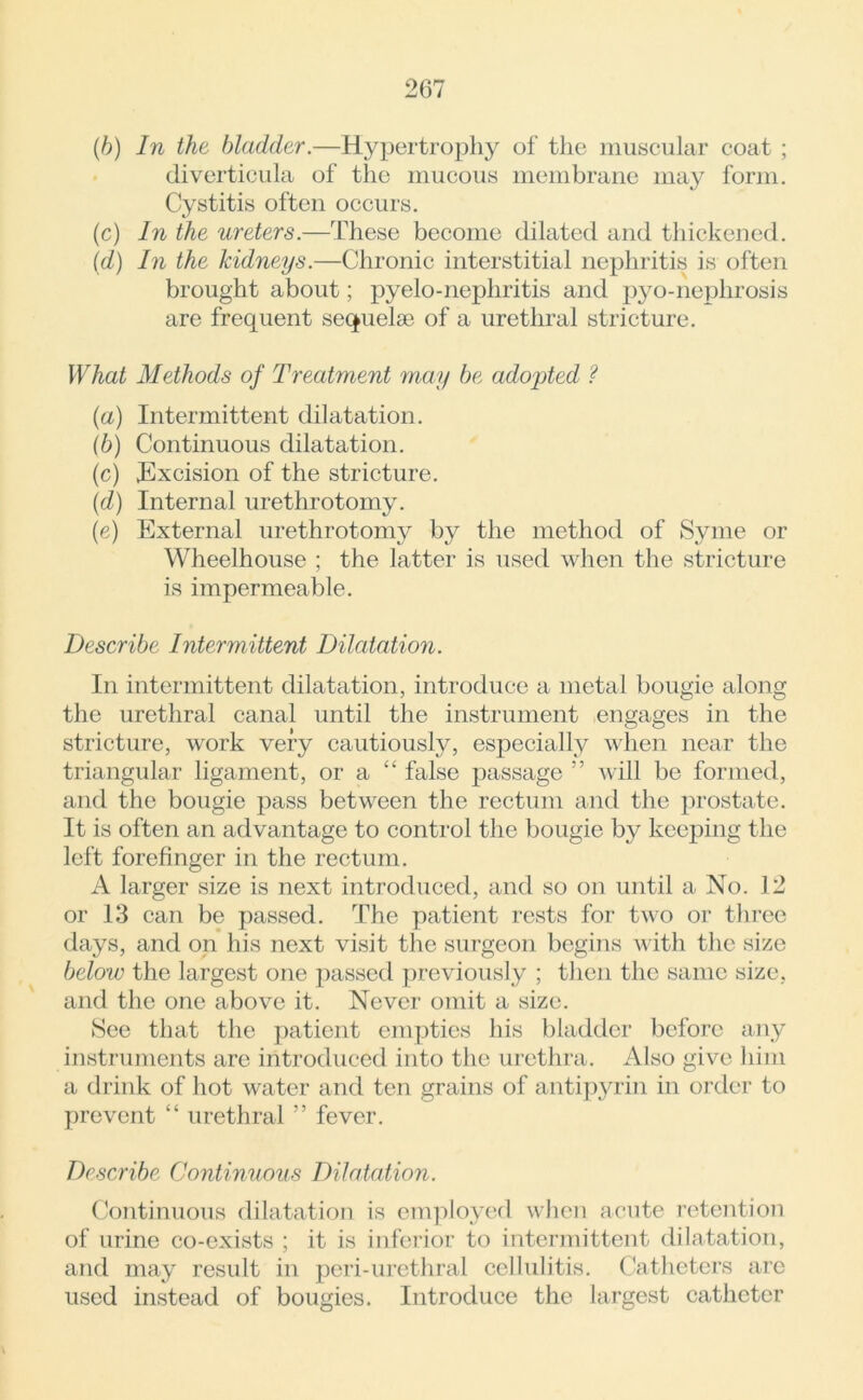 (b) In the bladder.—Hypertrophy of the muscular coat ; diverticula of the mucous membrane may form. Cystitis often occurs. (c) In the ureters.—These become dilated and thickened. (d) In the kidneys.—Chronic interstitial nephritis is often brought about; pyelo-nephritis and pyo-neplirosis are frequent sequelae of a urethral stricture. What Methods of Treatment may be adopted ? (a) Intermittent dilatation. (b) Continuous dilatation. (c) Excision of the stricture. (d) Internal urethrotomy. (e) External urethrotomy by the method of Syme or Wheelhouse ; the latter is used when the stricture is impermeable. Describe Intermittent Dilatation. In intermittent dilatation, introduce a metal bougie along the urethral canal until the instrument engages in the stricture, work very cautiously, especially when near the triangular ligament, or a “ false j)assage ” will be formed, and the bougie pass between the rectum and the prostate. It is often an advantage to control the bougie by keeping the left forefinger in the rectum. A larger size is next introduced, and so on until a No. 12 or 13 can be passed. The patient rests for two or three days, and on his next visit the surgeon begins with the size below the largest one passed previously ; then the same size, and the one above it. Never omit a size. See that the patient empties his bladder before any instruments are introduced into the urethra. Also give him a drink of hot water and ten grains of antipyrin in order to prevent “ urethral ” fever. Describe Continuous Dilatation. Continuous dilatation is employed when acute retention of urine co-exists ; it is inferior to intermittent dilatation, and may result in peri-urethral cellulitis. Catheters are used instead of bougies. Introduce the largest catheter