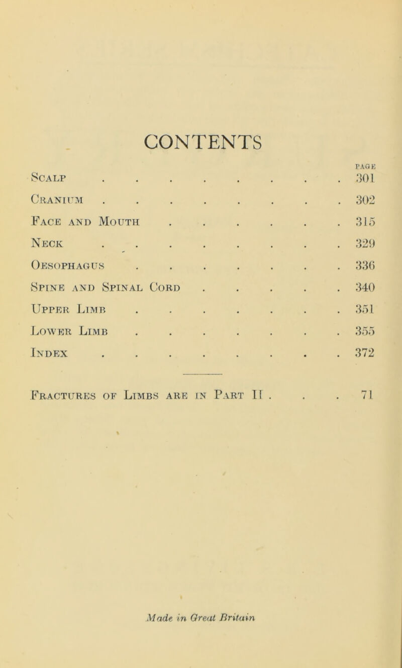 CONTENTS Scalp Cranium Face and Mouth Neck Oesophagus Spine and Spinal Cord Upper Limb Lower Limb Index PAGE 301 302 315 329 340 351 355 372 Fractures of Limbs are in Part IT . . . 71 Made in Great Britain